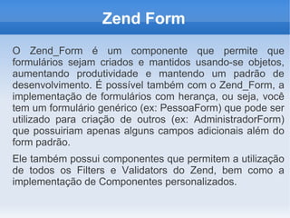 Zend Form
O Zend_Form é um componente que permite que
formulários sejam criados e mantidos usando-se objetos,
aumentando produtividade e mantendo um padrão de
desenvolvimento. É possível também com o Zend_Form, a
implementação de formulários com herança, ou seja, você
tem um formulário genérico (ex: PessoaForm) que pode ser
utilizado para criação de outros (ex: AdministradorForm)
que possuiriam apenas alguns campos adicionais além do
form padrão.
Ele também possui componentes que permitem a utilização
de todos os Filters e Validators do Zend, bem como a
implementação de Componentes personalizados.

 