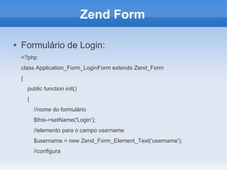 Zend Form


Formulário de Login:
<?php
class Application_Form_LoginForm extends Zend_Form
{
public function init()
{
//nome do formulário
$this->setName('Login');
//elemento para o campo username
$username = new Zend_Form_Element_Text('username');
//configura

 