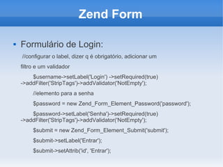 Zend Form


Formulário de Login:
//configurar o label, dizer q é obrigatório, adicionar um
filtro e um validador
$username->setLabel('Login') ->setRequired(true)
->addFilter('StripTags')->addValidator('NotEmpty');
//elemento para a senha
$password = new Zend_Form_Element_Password('password');
$password->setLabel('Senha')->setRequired(true)
->addFilter('StripTags')->addValidator('NotEmpty');
$submit = new Zend_Form_Element_Submit('submit');
$submit->setLabel('Entrar');
$submit->setAttrib('id', 'Entrar');

 