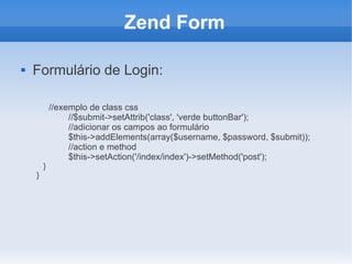 Zend Form


Formulário de Login:

}
}

//exemplo de class css
//$submit->setAttrib('class', 'verde buttonBar');
//adicionar os campos ao formulário
$this->addElements(array($username, $password, $submit));
//action e method
$this->setAction('/index/index')->setMethod('post');

 