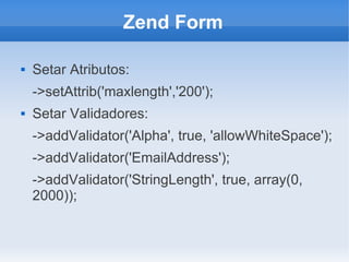 Zend Form


Setar Atributos:
->setAttrib('maxlength','200');



Setar Validadores:
->addValidator('Alpha', true, 'allowWhiteSpace');
->addValidator('EmailAddress');
->addValidator('StringLength', true, array(0,
2000));

 