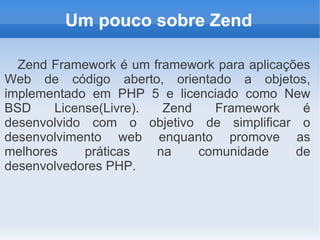 Um pouco sobre Zend
Zend Framework é um framework para aplicações
Web de código aberto, orientado a objetos,
implementado em PHP 5 e licenciado como New
BSD
License(Livre).
Zend
Framework
é
desenvolvido com o objetivo de simplificar o
desenvolvimento web enquanto promove as
melhores
práticas
na
comunidade
de
desenvolvedores PHP.

 