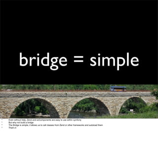 bridge = simple

*
   Even without help, Zend and ezComponents are easy to use within symfony
*
   But why not build a bri...