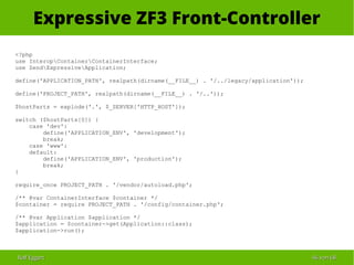 Ralf EggertRalf Eggert 4646 vonvon 6868
Expressive ZF3 Front-Controller
<?php
use InteropContainerContainerInterface;
use ZendExpressiveApplication;
define('APPLICATION_PATH', realpath(dirname(__FILE__) . '/../legacy/application'));
define('PROJECT_PATH', realpath(dirname(__FILE__) . '/..'));
$hostParts = explode('.', $_SERVER['HTTP_HOST']);
switch ($hostParts[0]) {
case 'dev':
define('APPLICATION_ENV', 'development');
break;
case 'www':
default:
define('APPLICATION_ENV', 'production');
break;
}
require_once PROJECT_PATH . '/vendor/autoload.php';
/** @var ContainerInterface $container */
$container = require PROJECT_PATH . '/config/container.php';
/** @var Application $application */
$application = $container->get(Application::class);
$application->run();
 