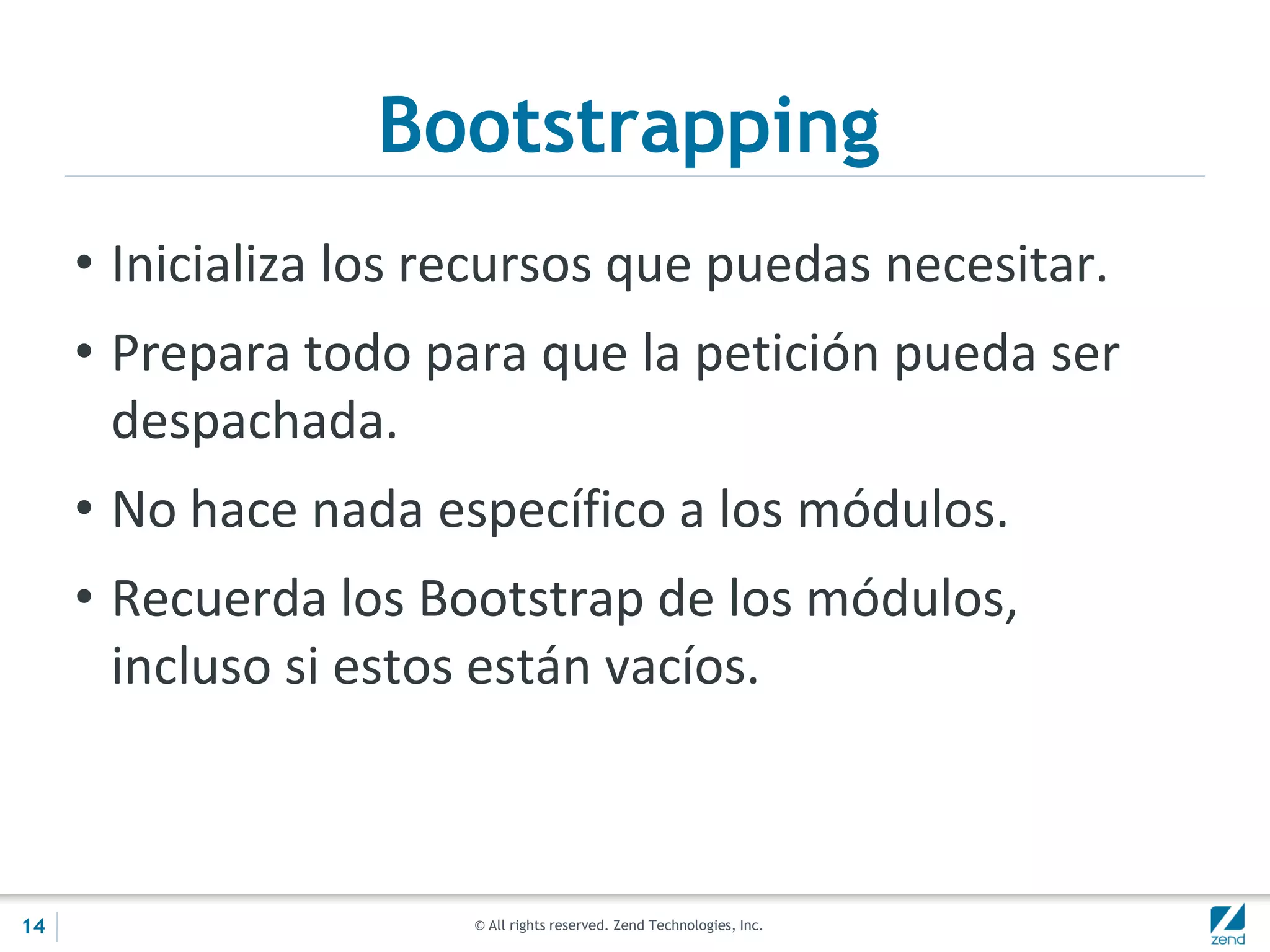 © All rights reserved. Zend Technologies, Inc.
Bootstrapping
• Inicializa los recursos que puedas necesitar.
• Prepara todo para que la petición pueda ser
despachada.
• No hace nada específico a los módulos.
• Recuerda los Bootstrap de los módulos,
incluso si estos están vacíos.
14
 