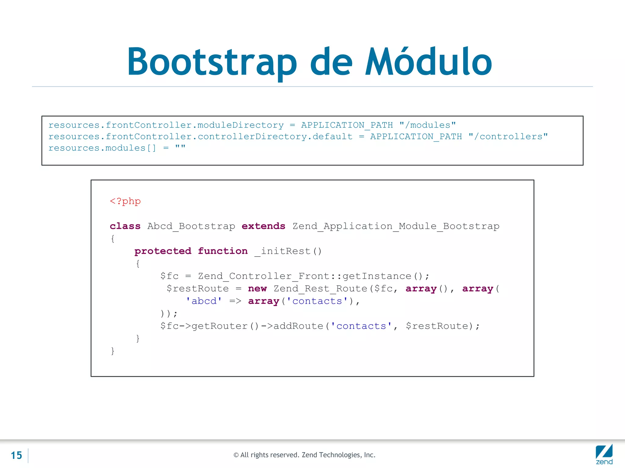 © All rights reserved. Zend Technologies, Inc.
Bootstrap de Módulo
resources.frontController.moduleDirectory = APPLICATION_PATH "/modules"
resources.frontController.controllerDirectory.default = APPLICATION_PATH "/controllers"
resources.modules[] = ""
<?php
class Abcd_Bootstrap extends Zend_Application_Module_Bootstrap
{
protected function _initRest()
{
$fc = Zend_Controller_Front::getInstance();
$restRoute = new Zend_Rest_Route($fc, array(), array(
'abcd' => array('contacts'),
));
$fc->getRouter()->addRoute('contacts', $restRoute);
}
}
15
 