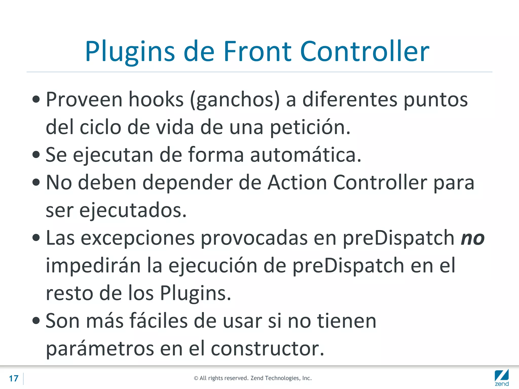 © All rights reserved. Zend Technologies, Inc.
Plugins de Front Controller
• Proveen hooks (ganchos) a diferentes puntos
del ciclo de vida de una petición.
• Se ejecutan de forma automática.
• No deben depender de Action Controller para
ser ejecutados.
• Las excepciones provocadas en preDispatch no
impedirán la ejecución de preDispatch en el
resto de los Plugins.
• Son más fáciles de usar si no tienen
parámetros en el constructor.
17
 
