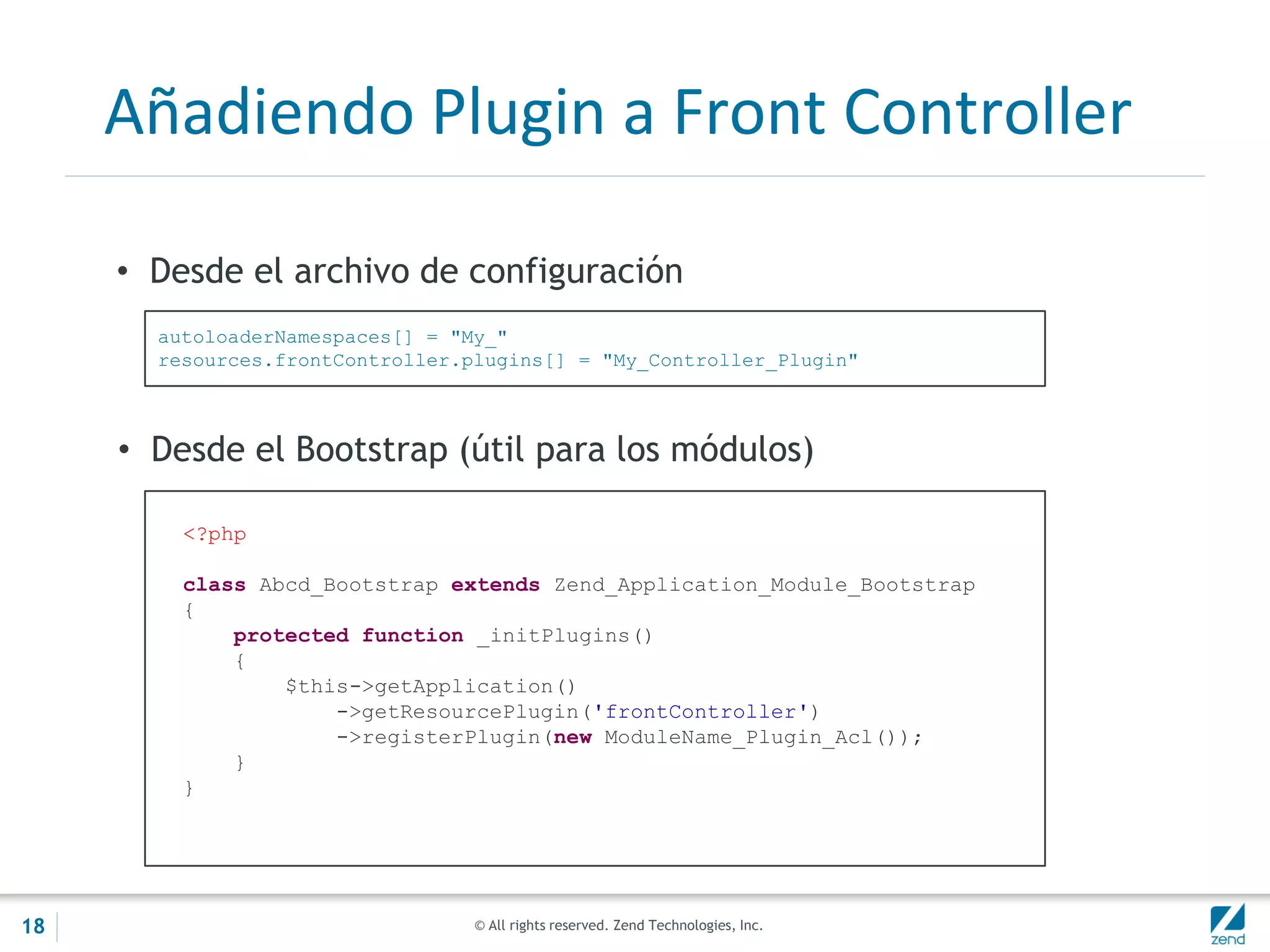 © All rights reserved. Zend Technologies, Inc.
Añadiendo Plugin a Front Controller
• Desde el archivo de configuración
autoloaderNamespaces[] = "My_"
resources.frontController.plugins[] = "My_Controller_Plugin"
<?php
class Abcd_Bootstrap extends Zend_Application_Module_Bootstrap
{
protected function _initPlugins()
{
$this->getApplication()
->getResourcePlugin('frontController')
->registerPlugin(new ModuleName_Plugin_Acl());
}
}
• Desde el Bootstrap (útil para los módulos)
18
 