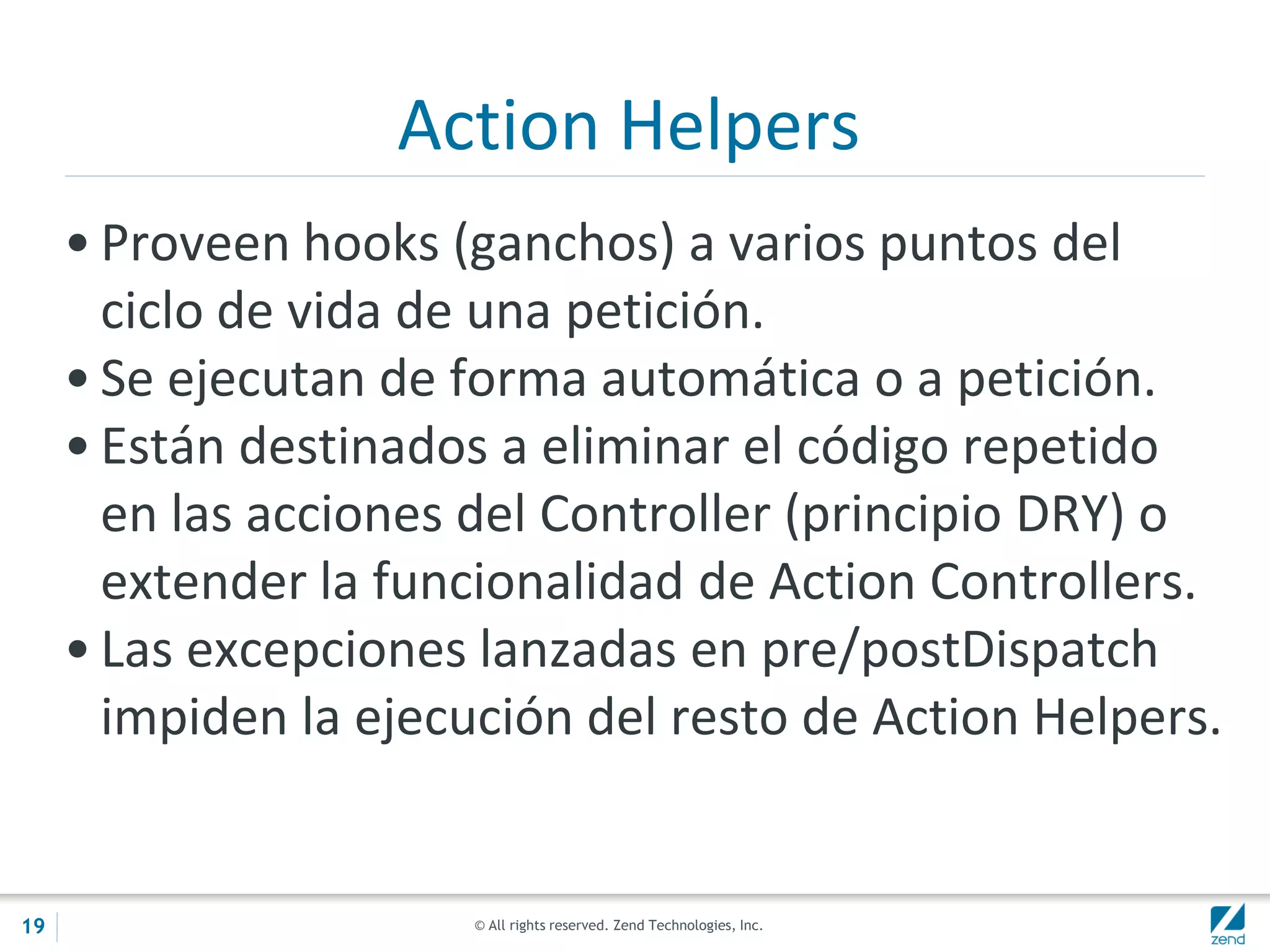 © All rights reserved. Zend Technologies, Inc.
Action Helpers
• Proveen hooks (ganchos) a varios puntos del
ciclo de vida de una petición.
• Se ejecutan de forma automática o a petición.
• Están destinados a eliminar el código repetido
en las acciones del Controller (principio DRY) o
extender la funcionalidad de Action Controllers.
• Las excepciones lanzadas en pre/postDispatch
impiden la ejecución del resto de Action Helpers.
19
 