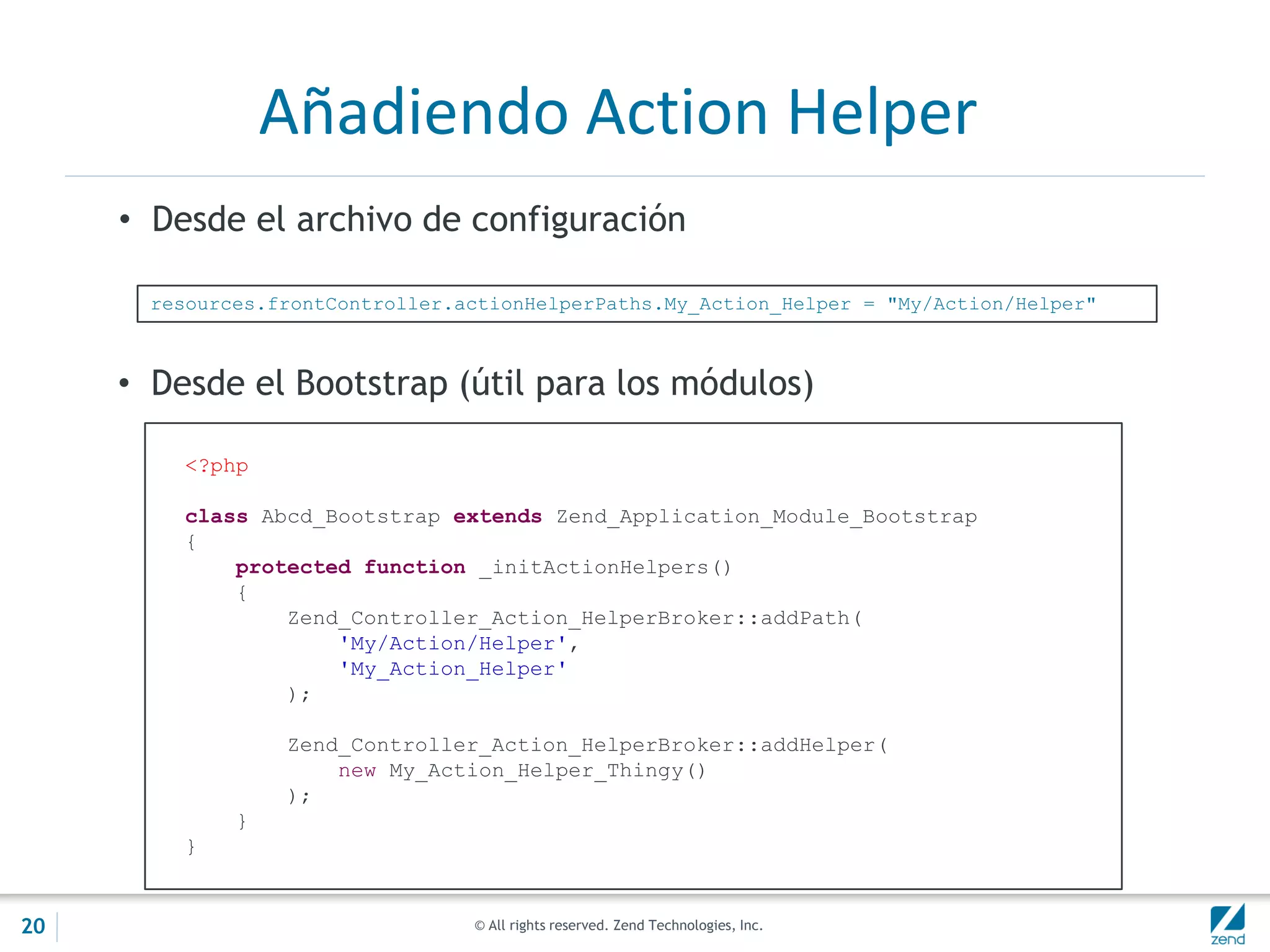 © All rights reserved. Zend Technologies, Inc.
Añadiendo Action Helper
• Desde el archivo de configuración
resources.frontController.actionHelperPaths.My_Action_Helper = "My/Action/Helper"
<?php
class Abcd_Bootstrap extends Zend_Application_Module_Bootstrap
{
protected function _initActionHelpers()
{
Zend_Controller_Action_HelperBroker::addPath(
'My/Action/Helper',
'My_Action_Helper'
);
Zend_Controller_Action_HelperBroker::addHelper(
new My_Action_Helper_Thingy()
);
}
}
• Desde el Bootstrap (útil para los módulos)
20
 