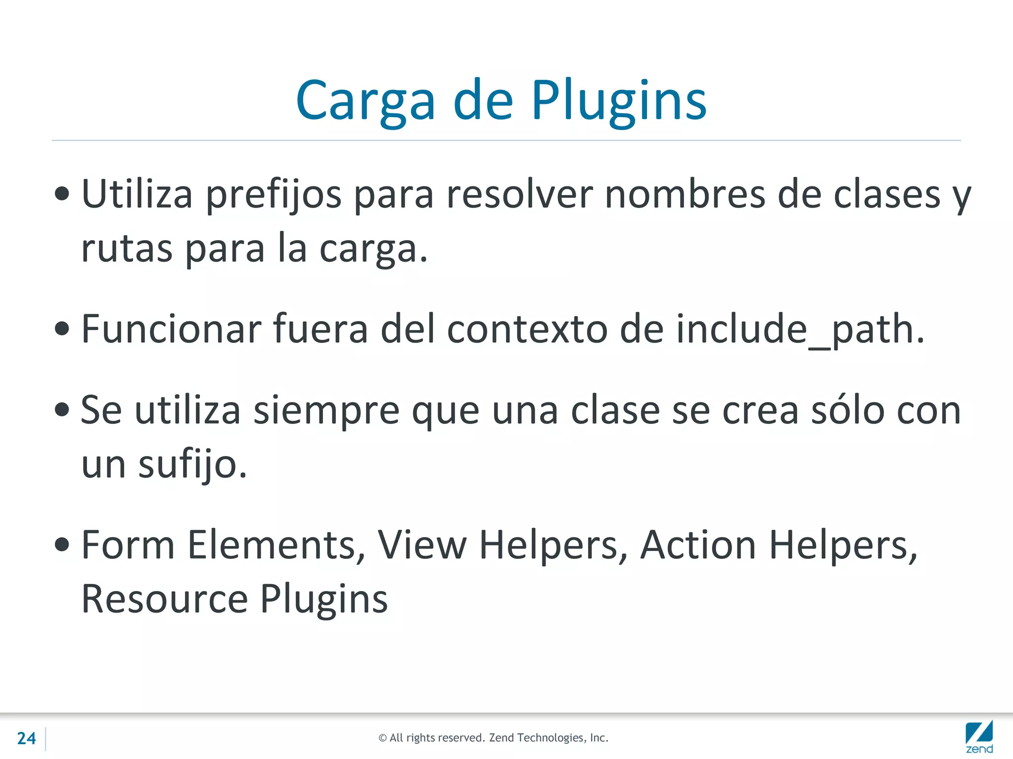 © All rights reserved. Zend Technologies, Inc.
Carga de Plugins
• Utiliza prefijos para resolver nombres de clases y
rutas para la carga.
• Funcionar fuera del contexto de include_path.
• Se utiliza siempre que una clase se crea sólo con
un sufijo.
• Form Elements, View Helpers, Action Helpers,
Resource Plugins
24
 