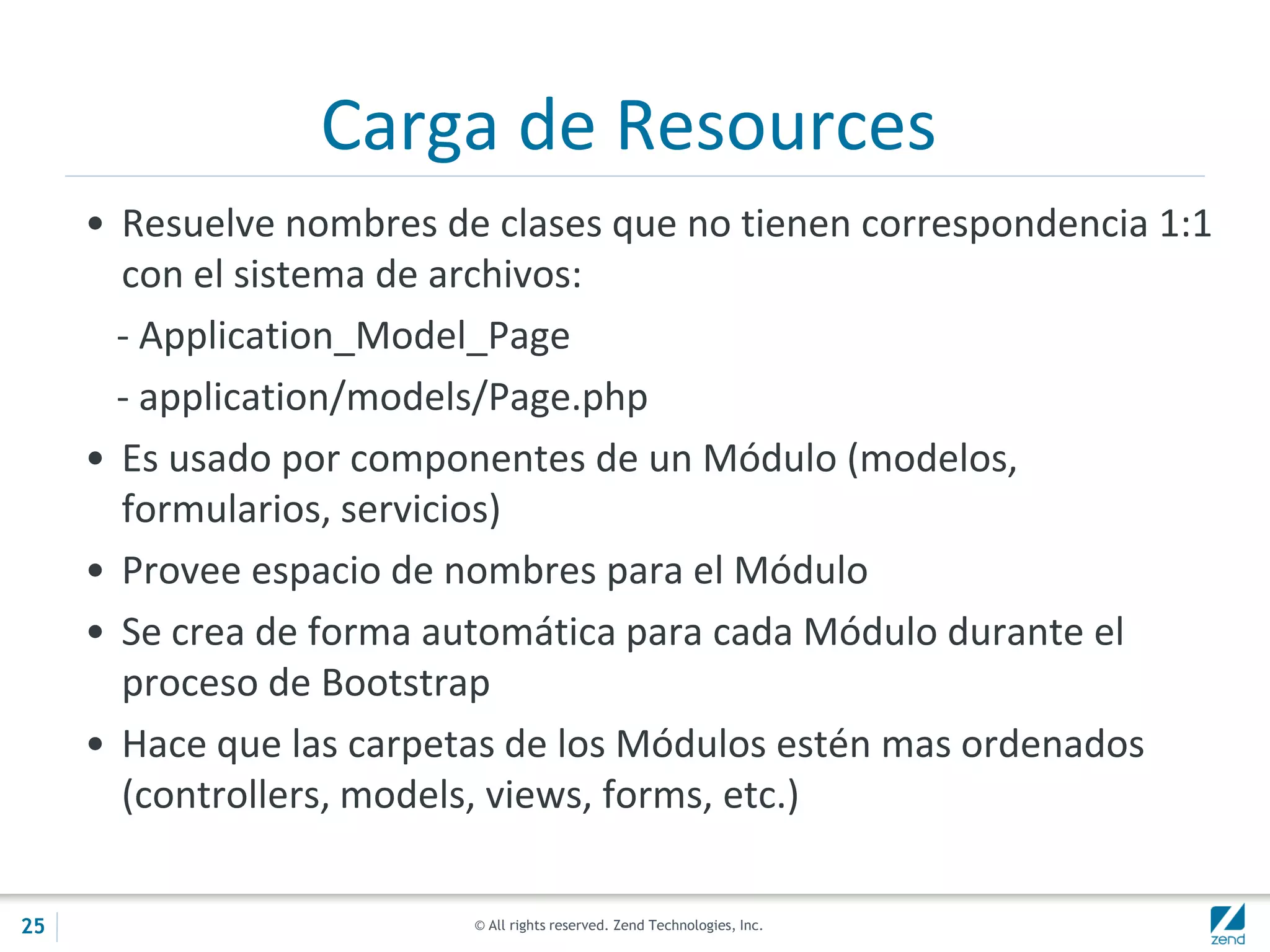 © All rights reserved. Zend Technologies, Inc.
Carga de Resources
• Resuelve nombres de clases que no tienen correspondencia 1:1
con el sistema de archivos:
- Application_Model_Page
- application/models/Page.php
• Es usado por componentes de un Módulo (modelos,
formularios, servicios)
• Provee espacio de nombres para el Módulo
• Se crea de forma automática para cada Módulo durante el
proceso de Bootstrap
• Hace que las carpetas de los Módulos estén mas ordenados
(controllers, models, views, forms, etc.)
25
 