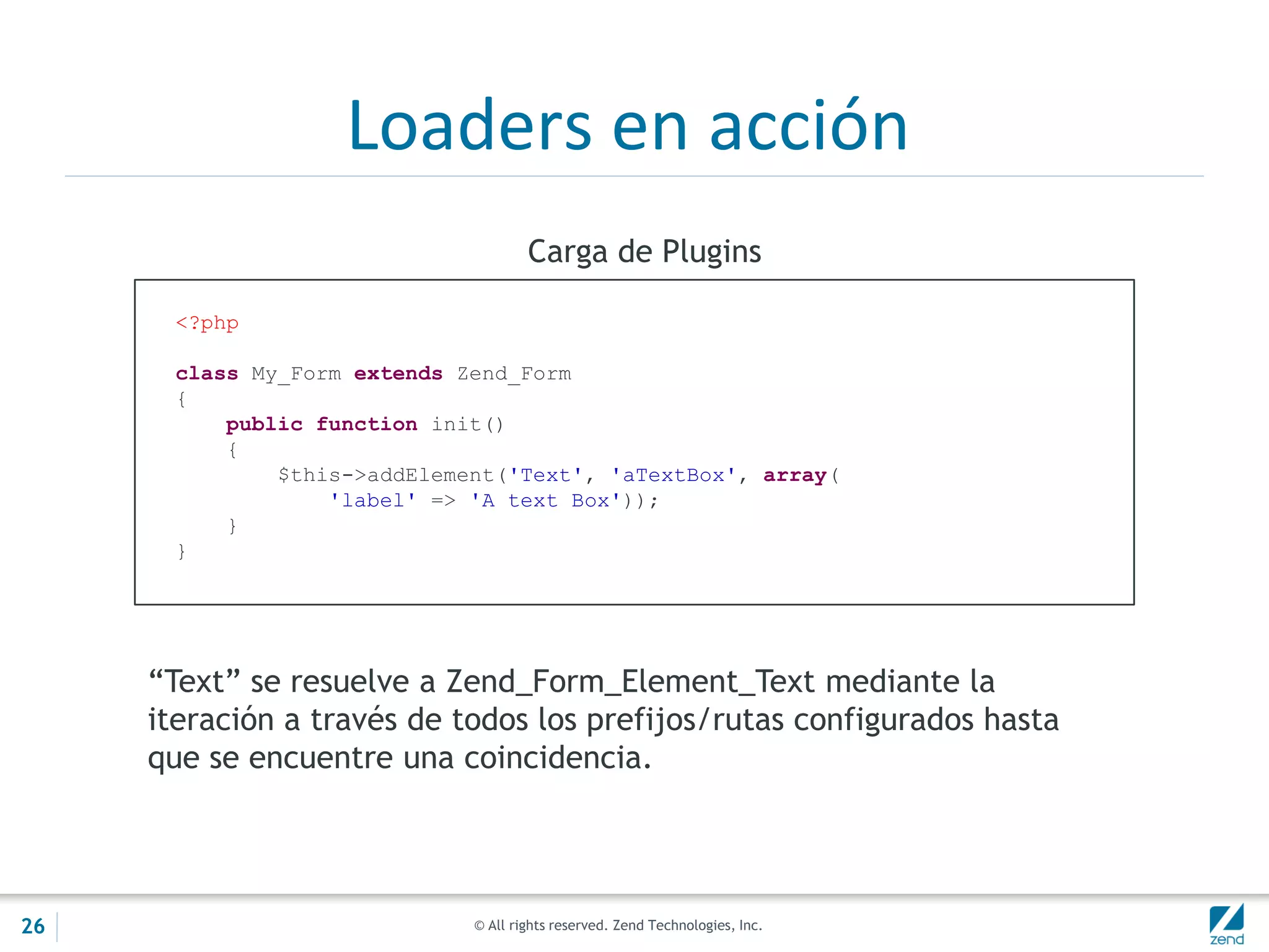 © All rights reserved. Zend Technologies, Inc.
Loaders en acción
<?php
class My_Form extends Zend_Form
{
public function init()
{
$this->addElement('Text', 'aTextBox', array(
'label' => 'A text Box'));
}
}
Carga de Plugins
“Text” se resuelve a Zend_Form_Element_Text mediante la
iteración a través de todos los prefijos/rutas configurados hasta
que se encuentre una coincidencia.
26
 