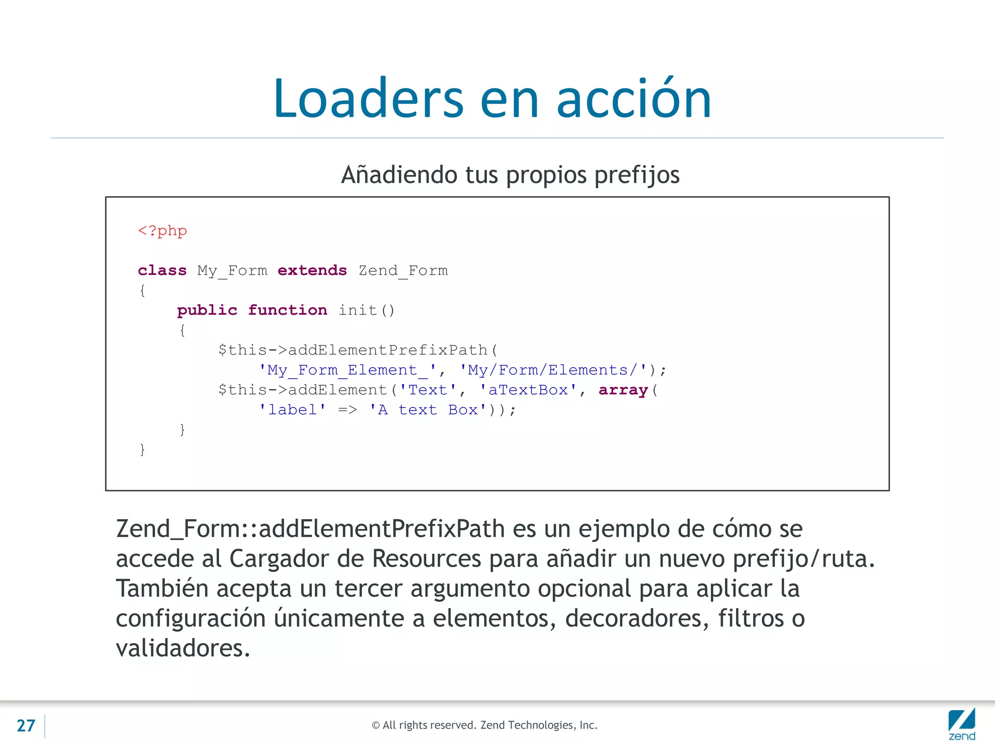 © All rights reserved. Zend Technologies, Inc.
Loaders en acción
<?php
class My_Form extends Zend_Form
{
public function init()
{
$this->addElementPrefixPath(
'My_Form_Element_', 'My/Form/Elements/');
$this->addElement('Text', 'aTextBox', array(
'label' => 'A text Box'));
}
}
Añadiendo tus propios prefijos
Zend_Form::addElementPrefixPath es un ejemplo de cómo se
accede al Cargador de Resources para añadir un nuevo prefijo/ruta.
También acepta un tercer argumento opcional para aplicar la
configuración únicamente a elementos, decoradores, filtros o
validadores.
27
 