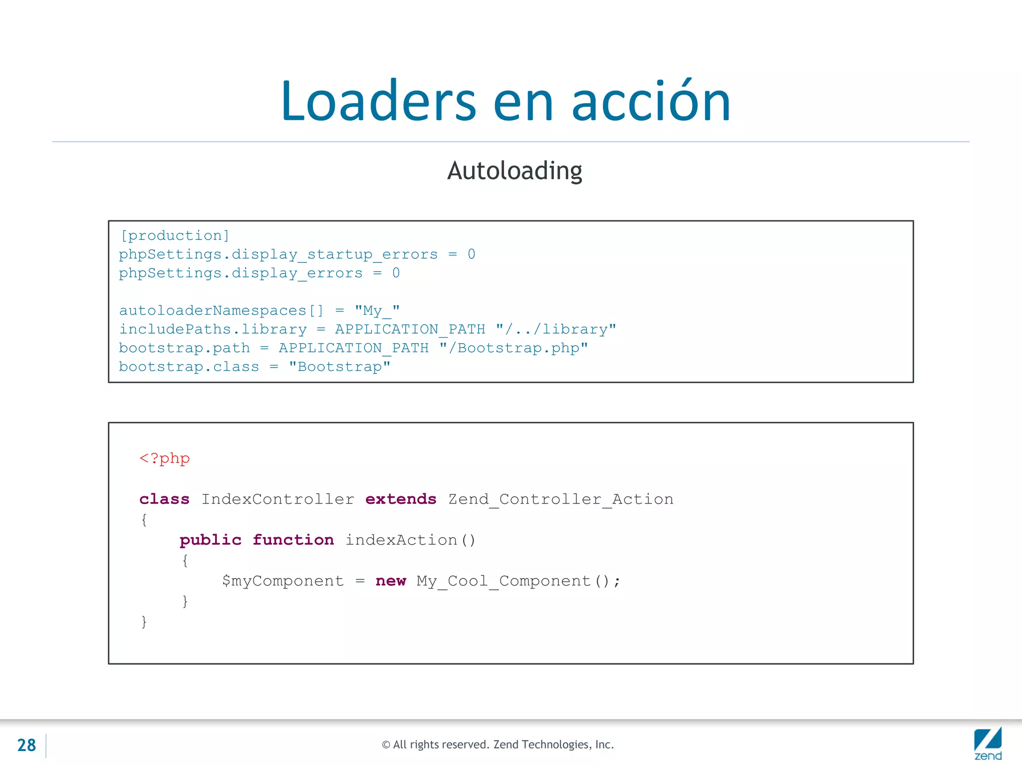 © All rights reserved. Zend Technologies, Inc.
Loaders en acción
Autoloading
[production]
phpSettings.display_startup_errors = 0
phpSettings.display_errors = 0
autoloaderNamespaces[] = "My_"
includePaths.library = APPLICATION_PATH "/../library"
bootstrap.path = APPLICATION_PATH "/Bootstrap.php"
bootstrap.class = "Bootstrap"
<?php
class IndexController extends Zend_Controller_Action
{
public function indexAction()
{
$myComponent = new My_Cool_Component();
}
}
28
 