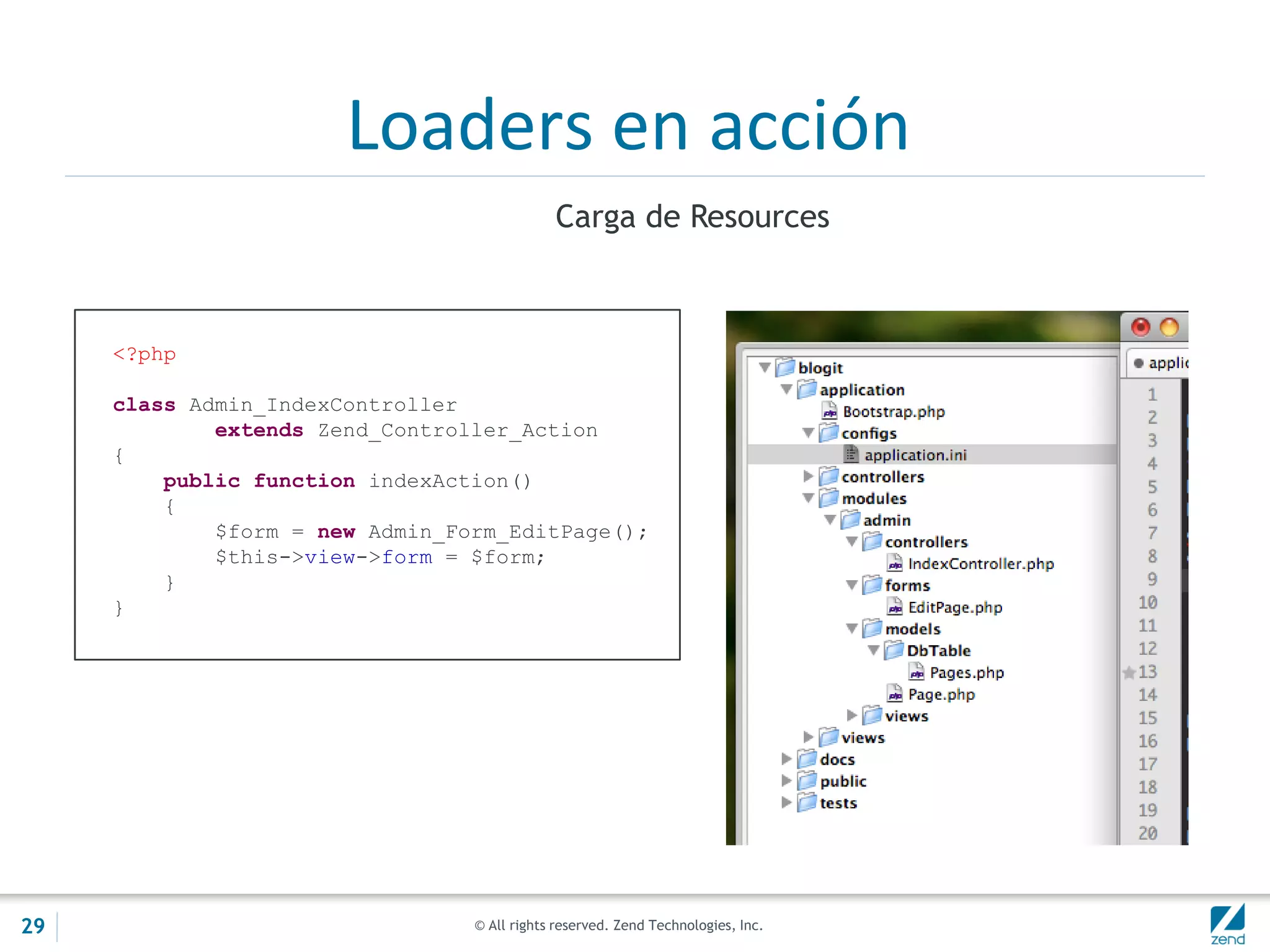 © All rights reserved. Zend Technologies, Inc.
Loaders en acción
Carga de Resources
<?php
class Admin_IndexController
extends Zend_Controller_Action
{
public function indexAction()
{
$form = new Admin_Form_EditPage();
$this->view->form = $form;
}
}
29
 
