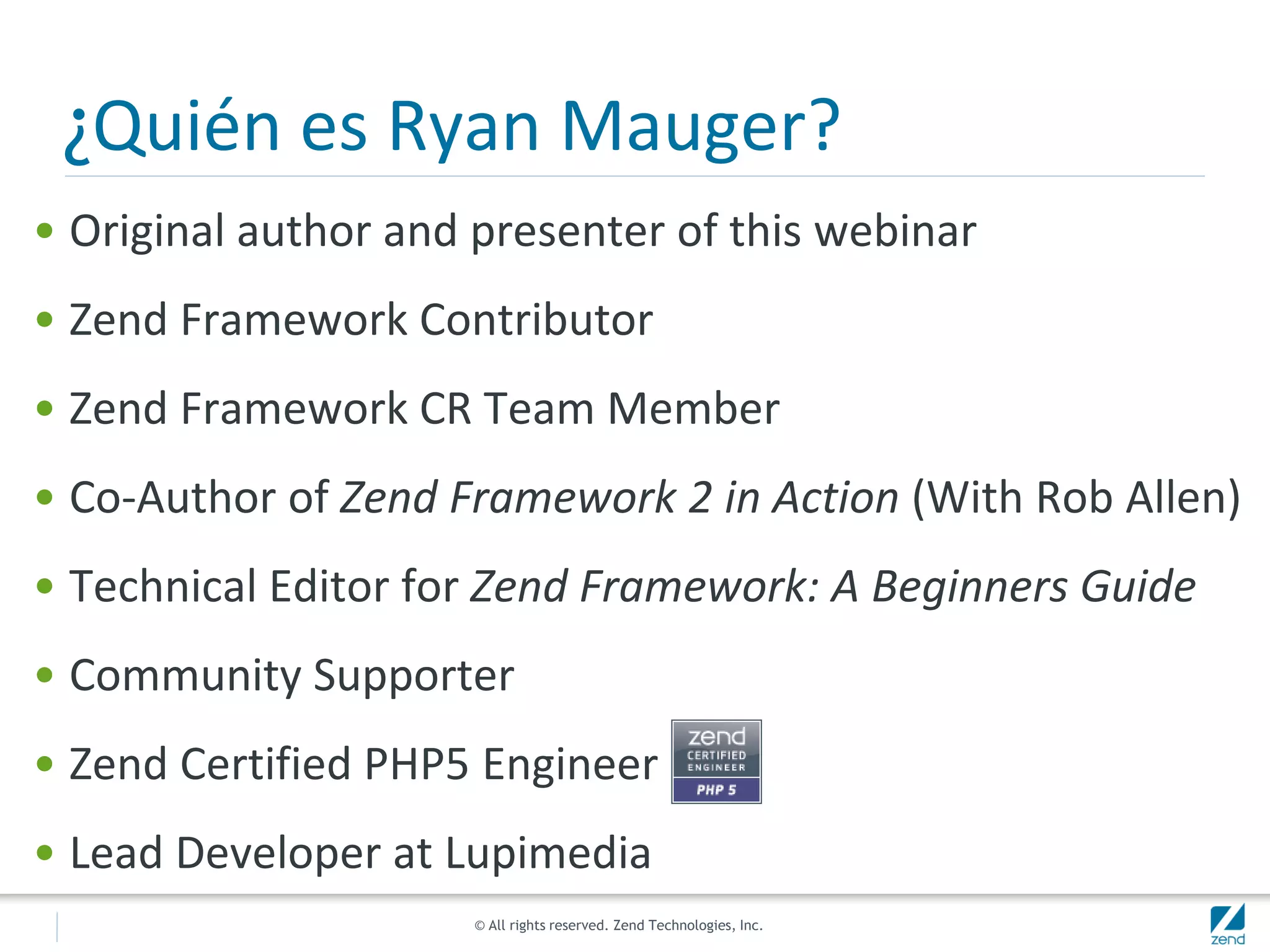 © All rights reserved. Zend Technologies, Inc.
¿Quién es Ryan Mauger?
• Original author and presenter of this webinar
• Zend Framework Contributor
• Zend Framework CR Team Member
• Co-Author of Zend Framework 2 in Action (With Rob Allen)
• Technical Editor for Zend Framework: A Beginners Guide
• Community Supporter
• Zend Certified PHP5 Engineer
• Lead Developer at Lupimedia
 