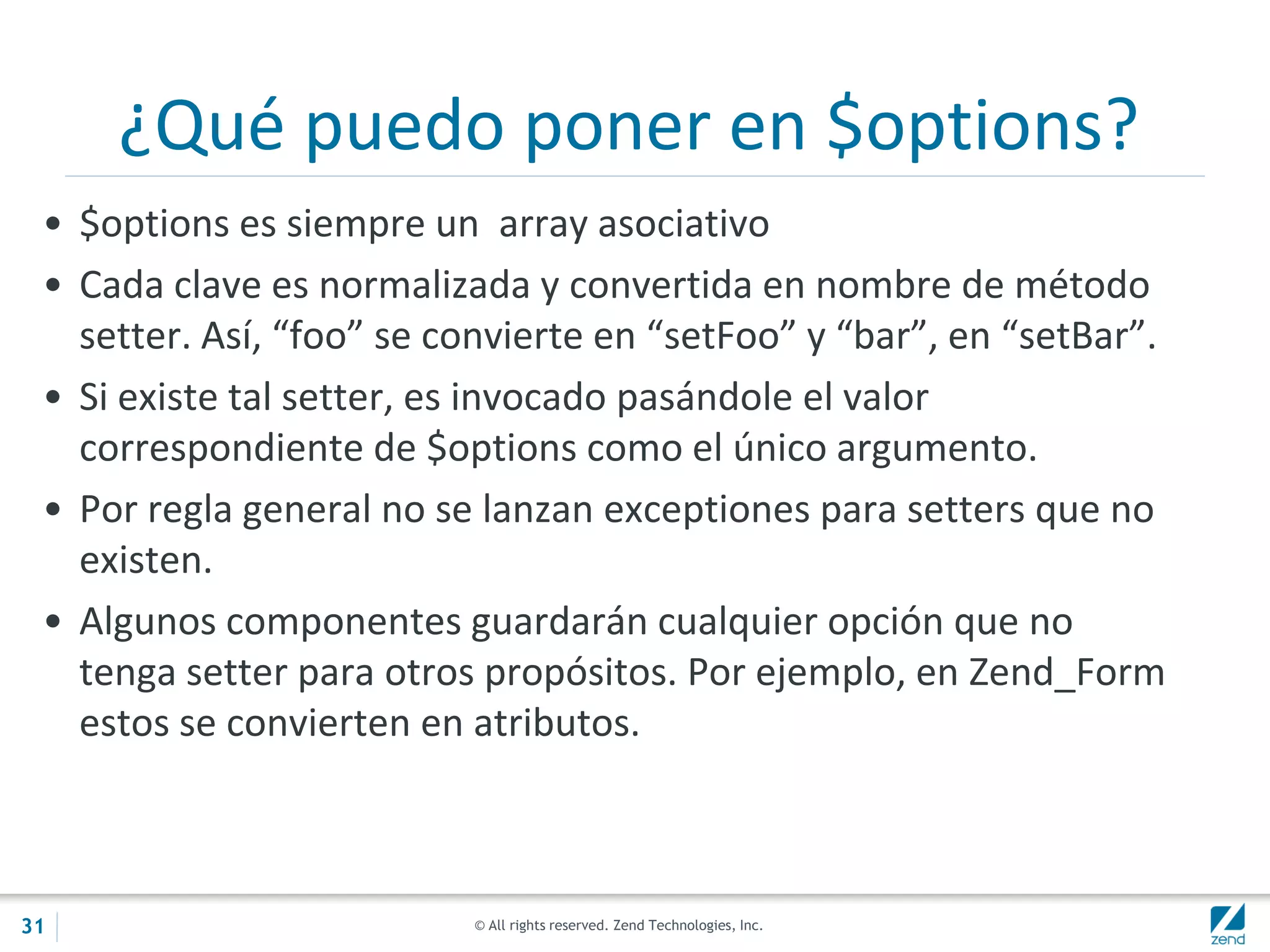 © All rights reserved. Zend Technologies, Inc.
¿Qué puedo poner en $options?
• $options es siempre un array asociativo
• Cada clave es normalizada y convertida en nombre de método
setter. Así, “foo” se convierte en “setFoo” y “bar”, en “setBar”.
• Si existe tal setter, es invocado pasándole el valor
correspondiente de $options como el único argumento.
• Por regla general no se lanzan exceptiones para setters que no
existen.
• Algunos componentes guardarán cualquier opción que no
tenga setter para otros propósitos. Por ejemplo, en Zend_Form
estos se convierten en atributos.
31
 