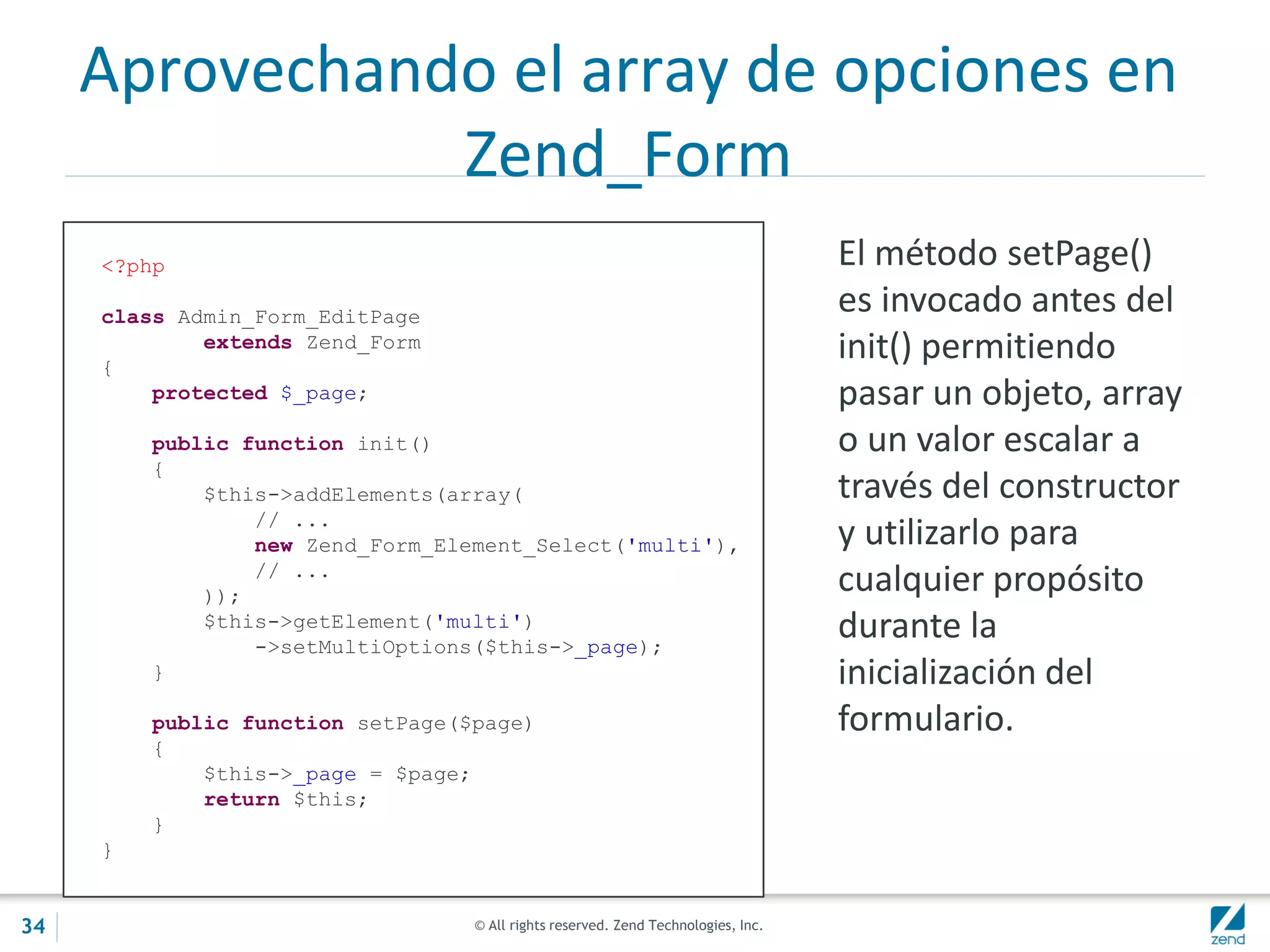 © All rights reserved. Zend Technologies, Inc.
Aprovechando el array de opciones en
Zend_Form
<?php
class Admin_Form_EditPage
extends Zend_Form
{
protected $_page;
public function init()
{
$this->addElements(array(
// ...
new Zend_Form_Element_Select('multi'),
// ...
));
$this->getElement('multi')
->setMultiOptions($this->_page);
}
public function setPage($page)
{
$this->_page = $page;
return $this;
}
}
El método setPage()
es invocado antes del
init() permitiendo
pasar un objeto, array
o un valor escalar a
través del constructor
y utilizarlo para
cualquier propósito
durante la
inicialización del
formulario.
34
 