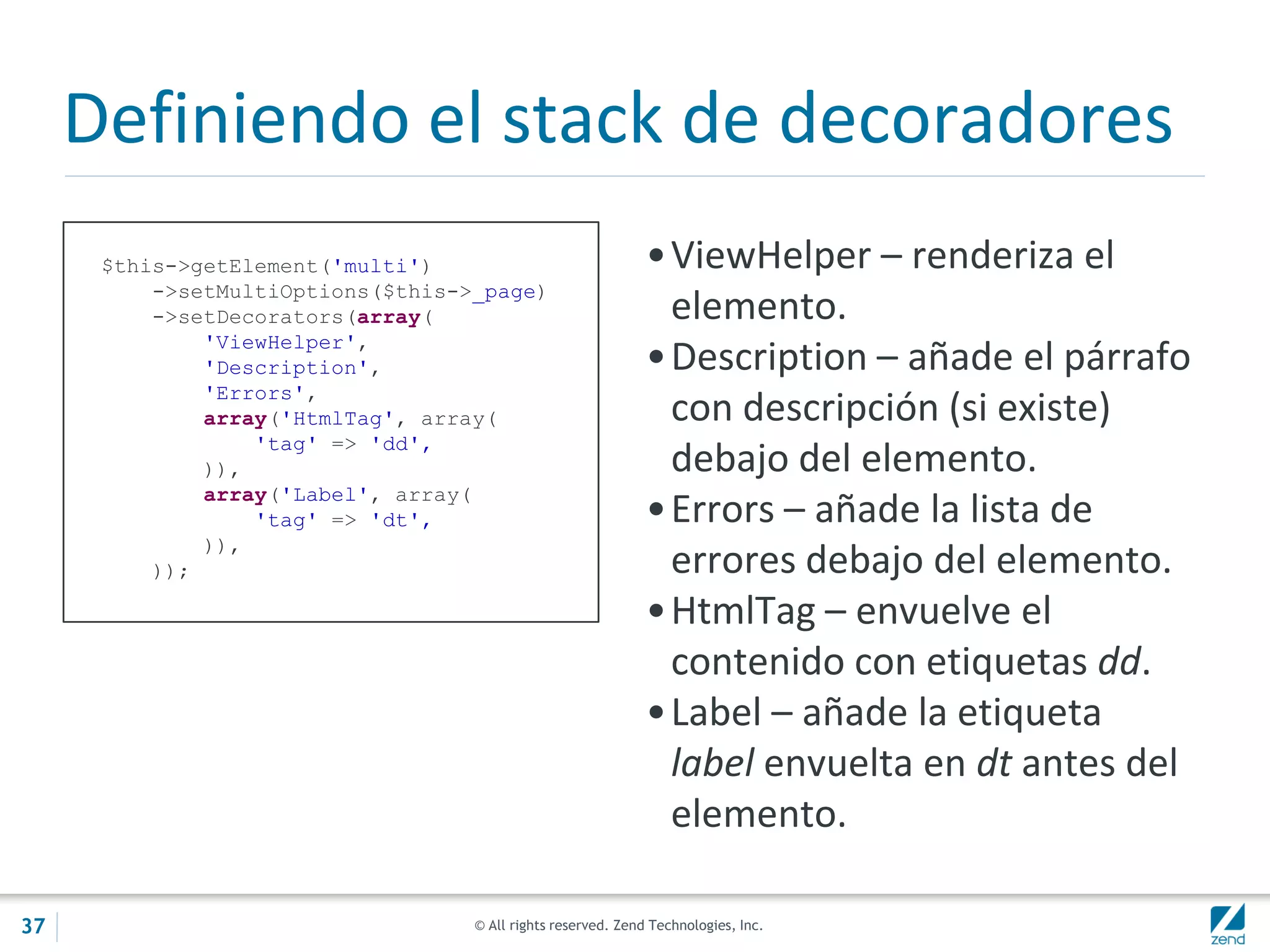 © All rights reserved. Zend Technologies, Inc.
Definiendo el stack de decoradores
$this->getElement('multi')
->setMultiOptions($this->_page)
->setDecorators(array(
'ViewHelper',
'Description',
'Errors',
array('HtmlTag', array(
'tag' => 'dd',
)),
array('Label', array(
'tag' => 'dt',
)),
));
•ViewHelper – renderiza el
elemento.
•Description – añade el párrafo
con descripción (si existe)
debajo del elemento.
•Errors – añade la lista de
errores debajo del elemento.
•HtmlTag – envuelve el
contenido con etiquetas dd.
•Label – añade la etiqueta
label envuelta en dt antes del
elemento.
37
 