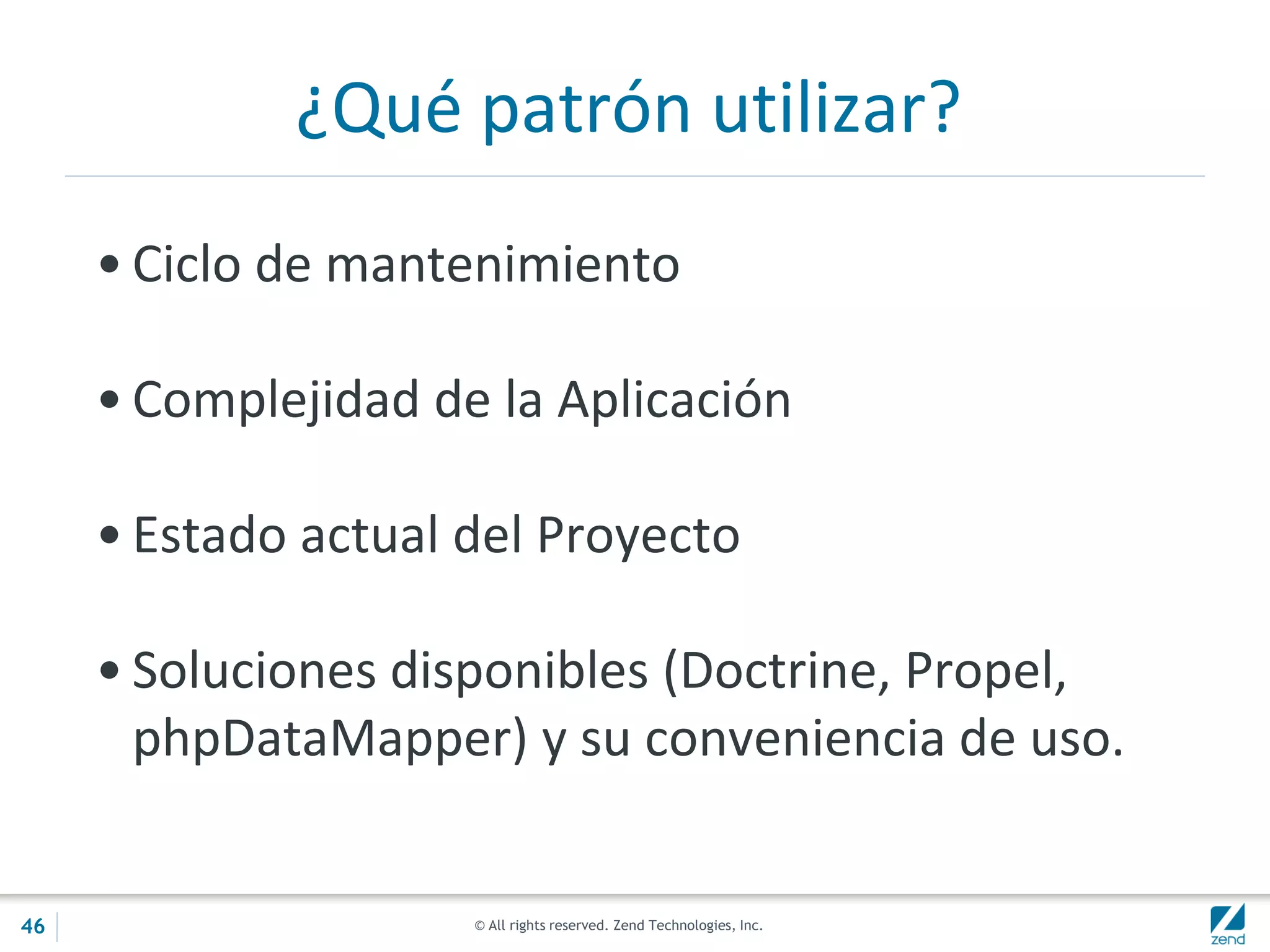© All rights reserved. Zend Technologies, Inc.
¿Qué patrón utilizar?
• Ciclo de mantenimiento
• Complejidad de la Aplicación
• Estado actual del Proyecto
• Soluciones disponibles (Doctrine, Propel,
phpDataMapper) y su conveniencia de uso.
46
 