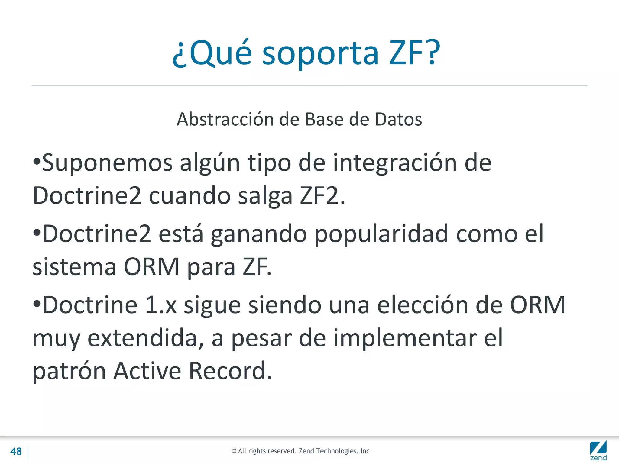 © All rights reserved. Zend Technologies, Inc.
¿Qué soporta ZF?
Abstracción de Base de Datos
•Suponemos algún tipo de integración de
Doctrine2 cuando salga ZF2.
•Doctrine2 está ganando popularidad como el
sistema ORM para ZF.
•Doctrine 1.x sigue siendo una elección de ORM
muy extendida, a pesar de implementar el
patrón Active Record.
48
 