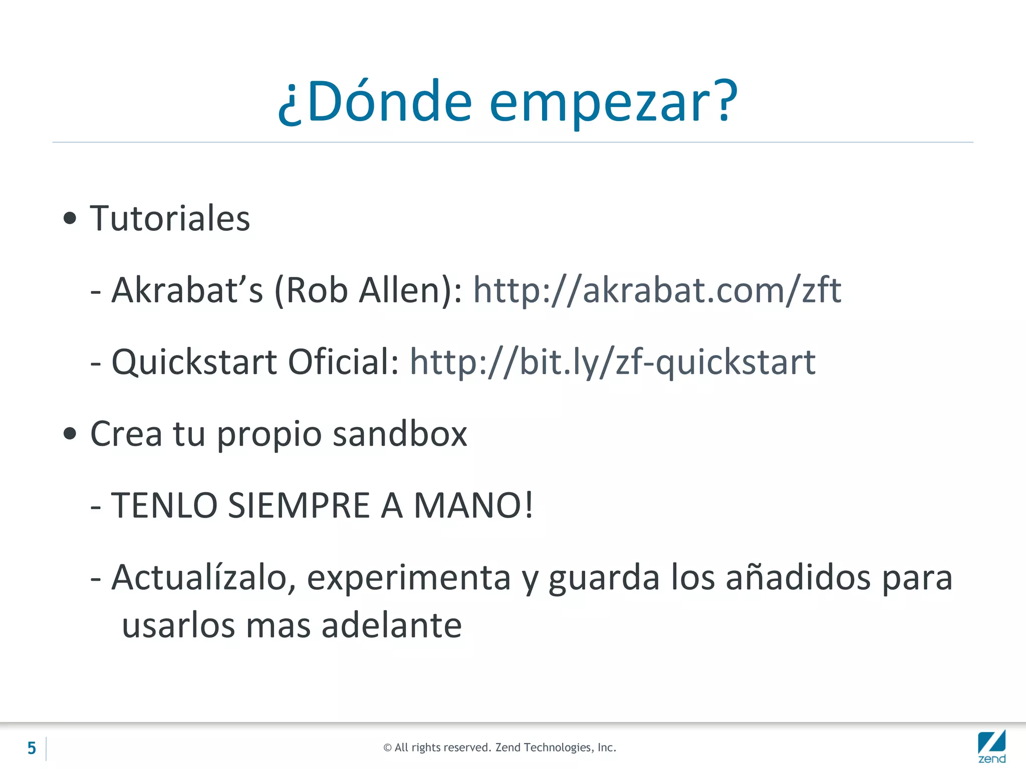 © All rights reserved. Zend Technologies, Inc.
¿Dónde empezar?
• Tutoriales
- Akrabat’s (Rob Allen): http://akrabat.com/zft
- Quickstart Oficial: http://bit.ly/zf-quickstart
• Crea tu propio sandbox
- TENLO SIEMPRE A MANO!
- Actualízalo, experimenta y guarda los añadidos para
usarlos mas adelante
5
 