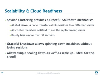 Scalability & Cloud ReadinessSession Clustering provides a Graceful Shutdown mechanismAt shut down, a node transfers all its sessions to a different serverAll cluster members notified to use the replacement serverRarely takes more than 30 secondsGraceful Shutdown allows spinning down machines without losing sessionsAllows simple scaling down as well as scale up – ideal for the cloud!