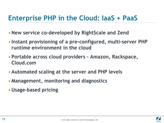 Enterprise PHP in the Cloud: IaaS + PaaSNew service co-developed by RightScale and ZendInstant provisioning of a pre-configured, multi-server PHP runtime environment in the cloudPortable across cloud providers – Amazon, Rackspace, Cloud.comAutomated scaling at the server and PHP levelsManagement, monitoring and diagnosticsUsage-based pricing