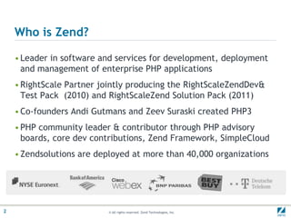 Who is Zend?Leader in software and services for development, deployment and management of enterprise PHP applicationsRightScale Partner jointly producing the RightScaleZendDev & Test Pack  (2010) and RightScaleZend Solution Pack (2011)Co-founders Andi Gutmans and Zeev Suraski created PHP3PHP community leader & contributor through PHP advisory boards, core dev contributions, Zend Framework, SimpleCloudZendsolutions are deployed at more than 40,000 organizations