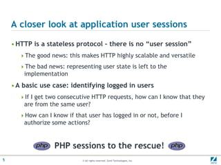 A closer look at application user sessionsHTTP is a stateless protocol – there is no “user session”The good news: this makes HTTP highly scalable and versatileThe bad news: representing user state is left to the implementationA basic use case: identifying logged in usersIf I get two consecutive HTTP requests, how can I know that they are from the same user?How can I know if that user has logged in or not, before I authorize some actions?PHP sessions to the rescue!