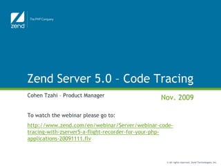 Zend Server 5.0 – Code Tracing
Cohen Tzahi – Product Manager                   Nov. 2009

To watch the webinar please go to:
http://www.zend.com/en/webinar/Server/webinar-code-
tracing-with-zserver5-a-flight-recorder-for-your-php-
applications-20091111.flv



                                                  © All rights reserved. Zend Technologies, Inc.
 