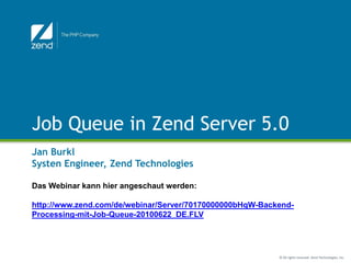Job Queue in Zend Server 5.0
Jan Burkl
Systen Engineer, Zend Technologies

Das Webinar kann hier angeschaut werden:

http://www.zend.com/de/webinar/Server/70170000000bHqW-Backend-
Processing-mit-Job-Queue-20100622_DE.FLV




                                                          © All rights reserved. Zend Technologies, Inc.
 