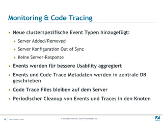 Monitoring & Code Tracing

     • Neue clusterspezifische Event Typen hinzugefügt:
           Server Added/Removed

           Server Konfiguration Out of Sync

           Keine Server-Response

     • Events werden für bessere Usability aggregiert
     • Events und Code Trace Metadaten werden in zentrale DB
       geschrieben
     • Code Trace Files bleiben auf dem Server
     • Periodischer Cleanup von Events und Traces in den Knoten


18   Insert->Header & Footer    © All rights reserved. Zend Technologies, Inc.
 