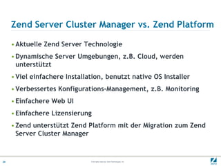 Zend Server Cluster Manager vs. Zend Platform

     • Aktuelle Zend Server Technologie
     • Dynamische Server Umgebungen, z.B. Cloud, werden
       unterstützt
     • Viel einfachere Installation, benutzt native OS Installer
     • Verbessertes Konfigurations-Management, z.B. Monitoring
     • Einfachere Web UI
     • Einfachere Lizensierung
     • Zend unterstützt Zend Platform mit der Migration zum Zend
       Server Cluster Manager



24                             © All rights reserved. Zend Technologies, Inc.
 