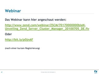 Webinar

     Das Webinar kann hier angeschaut werden:
     http://www.zend.com/webinar/ZSCM/70170000000bIaN-
     Unveiling_Zend_Server_Cluster_Manager_20100705_DE.flv
     Oder
     http://bit.ly/p0jnAF

     (nach einer kurzen Registrierung)




27                                       © All rights reserved. Zend Technologies, Inc.
 