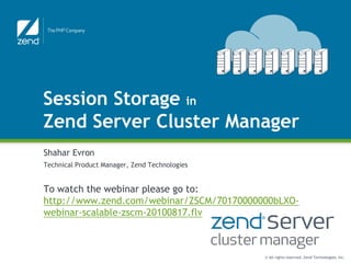 Session Storage in
Zend Server Cluster Manager
Shahar Evron
Technical Product Manager, Zend Technologies


To watch the webinar please go to:
http://www.zend.com/webinar/ZSCM/70170000000bLXO-
webinar-scalable-zscm-20100817.flv



                                               © All rights reserved. Zend Technologies, Inc.
 