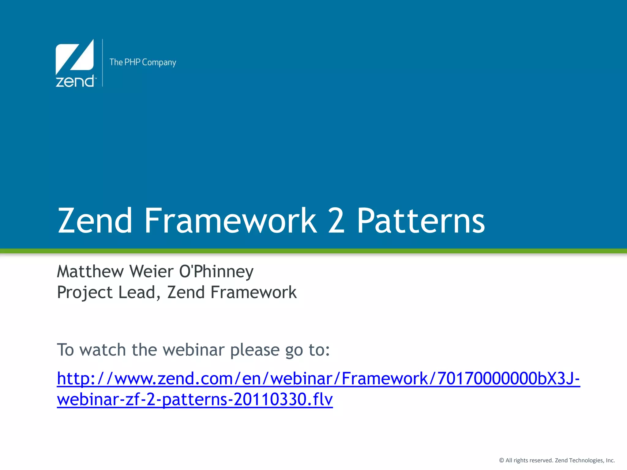 Zend Framework 2 Patterns
Matthew Weier O'Phinney
Project Lead, Zend Framework


To watch the webinar please go to:
http://www.zend.com/en/webinar/Framework/70170000000bX3J-
webinar-zf-2-patterns-20110330.flv


                                                © All rights reserved. Zend Technologies, Inc.
 