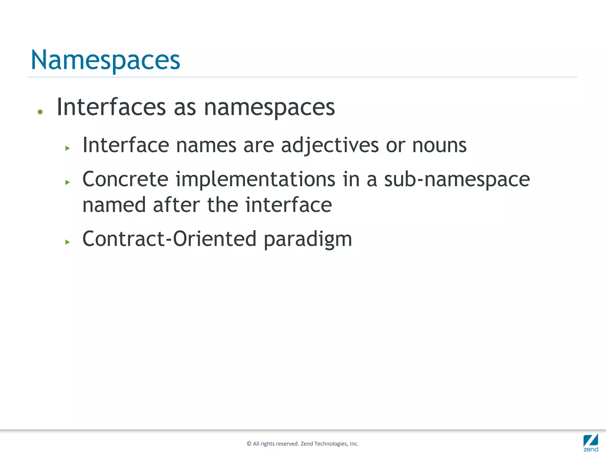 Namespaces
●   Interfaces as namespaces
    ▶   Interface names are adjectives or nouns
    ▶   Concrete implementations in a sub-namespace
        named after the interface
    ▶   Contract-Oriented paradigm




                        © All rights reserved. Zend Technologies, Inc.
 