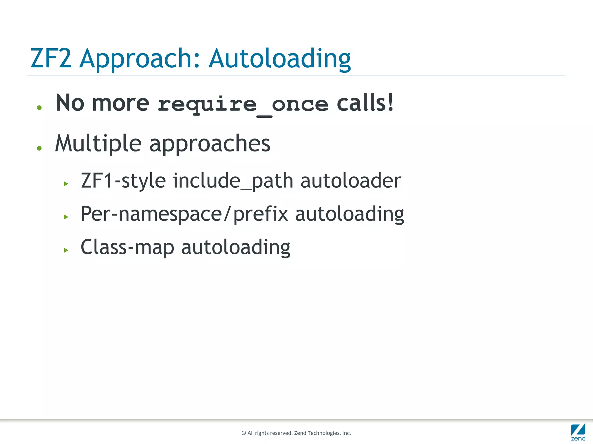 ZF2 Approach: Autoloading
●   No more require_once calls!
●   Multiple approaches
    ▶   ZF1-style include_path autoloader
    ▶   Per-namespace/prefix autoloading
    ▶   Class-map autoloading




                        © All rights reserved. Zend Technologies, Inc.
 