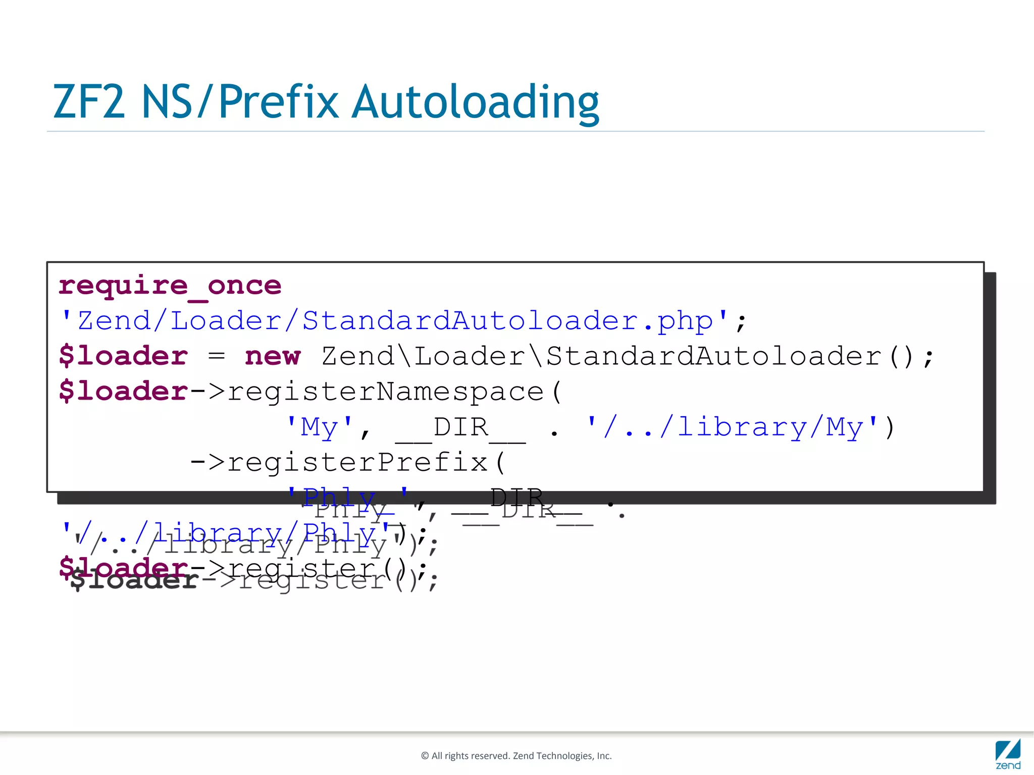 ZF2 NS/Prefix Autoloading


require_once
'Zend/Loader/StandardAutoloader.php';
$loader = new ZendLoaderStandardAutoloader();
$loader->registerNamespace(
            'My', __DIR__ . '/../library/My')
       ->registerPrefix(
            'Phly_', __DIR__ .
'/../library/Phly');
$loader->register();




                   © All rights reserved. Zend Technologies, Inc.
 