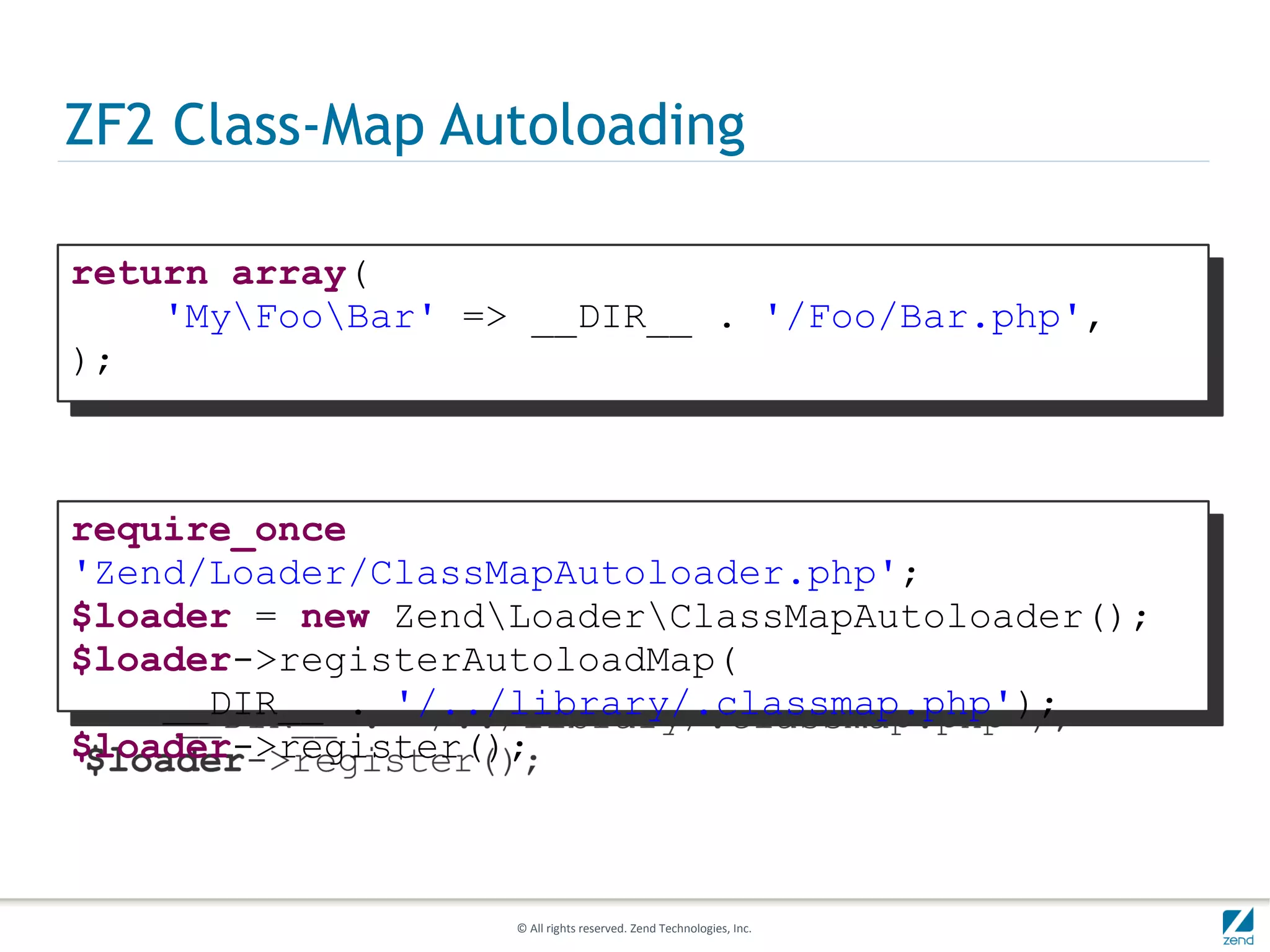 ZF2 Class-Map Autoloading

return array(
    'MyFooBar' => __DIR__ . '/Foo/Bar.php',
);



require_once
'Zend/Loader/ClassMapAutoloader.php';
$loader = new ZendLoaderClassMapAutoloader();
$loader->registerAutoloadMap(
    __DIR__ . '/../library/.classmap.php');
$loader->register();



                   © All rights reserved. Zend Technologies, Inc.
 