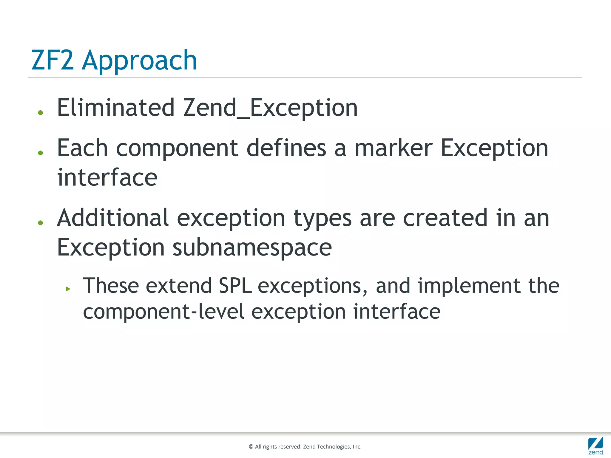 ZF2 Approach
●   Eliminated Zend_Exception
●   Each component defines a marker Exception
    interface
●   Additional exception types are created in an
    Exception subnamespace
    ▶   These extend SPL exceptions, and implement the
        component-level exception interface




                       © All rights reserved. Zend Technologies, Inc.
 