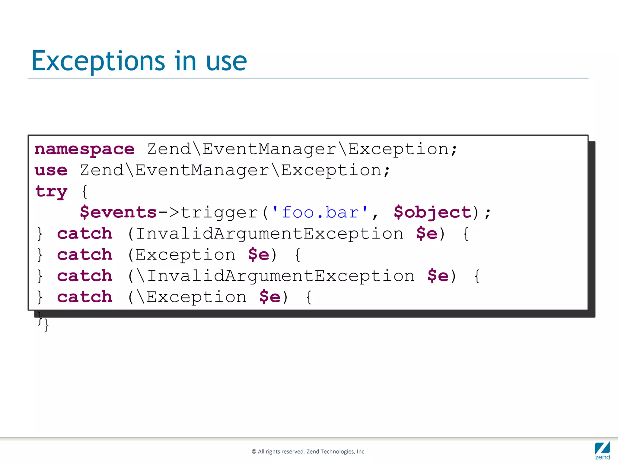 Exceptions in use

namespace ZendEventManagerException;
use ZendEventManagerException;
try {
    $events->trigger('foo.bar', $object);
} catch (InvalidArgumentException $e) {
} catch (Exception $e) {
} catch (InvalidArgumentException $e) {
} catch (Exception $e) {
}




                    © All rights reserved. Zend Technologies, Inc.
 