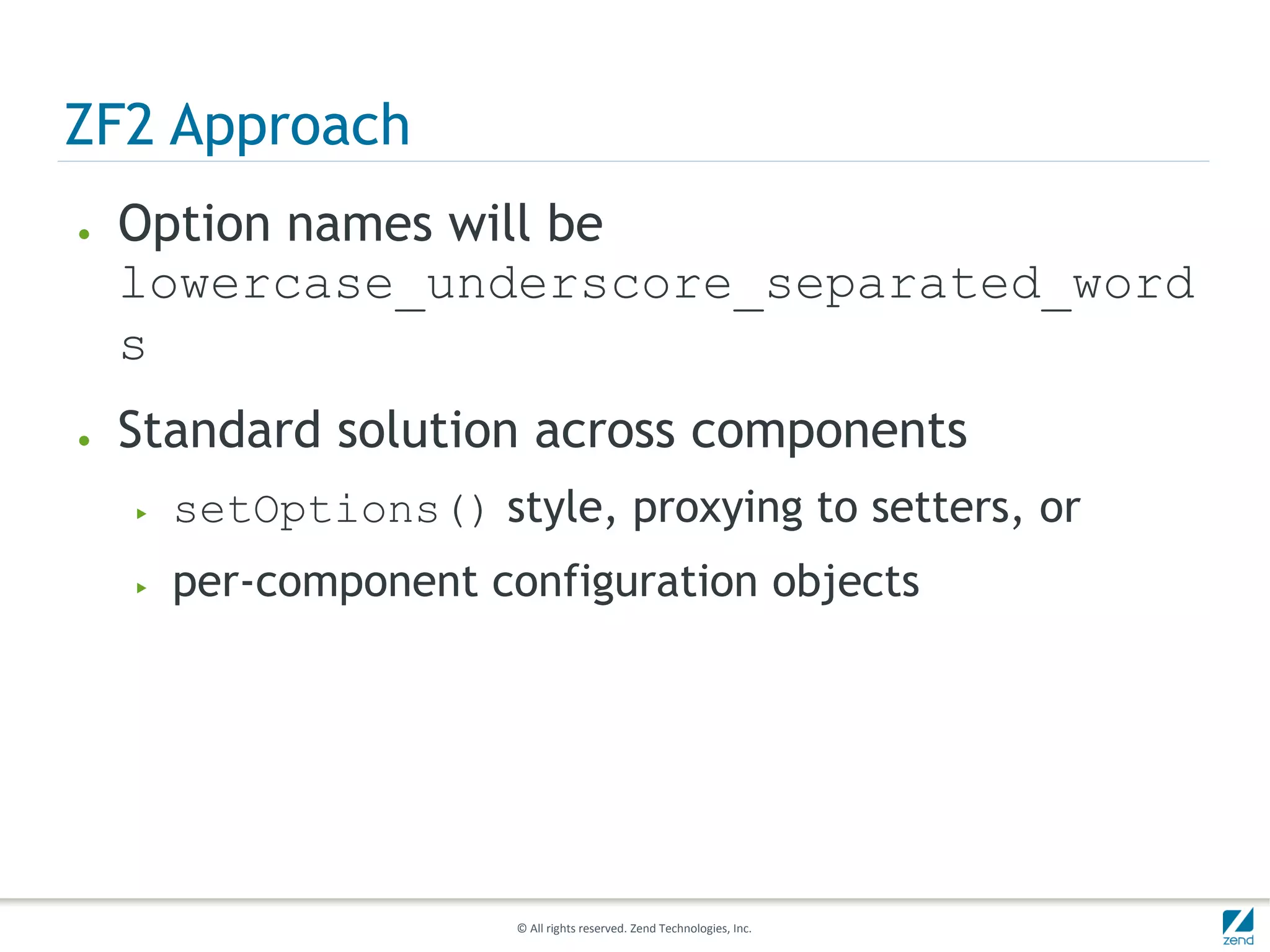 ZF2 Approach
●   Option names will be
    lowercase_underscore_separated_word
    s
●   Standard solution across components
    ▶   setOptions() style, proxying to setters, or
    ▶   per-component configuration objects




                        © All rights reserved. Zend Technologies, Inc.
 