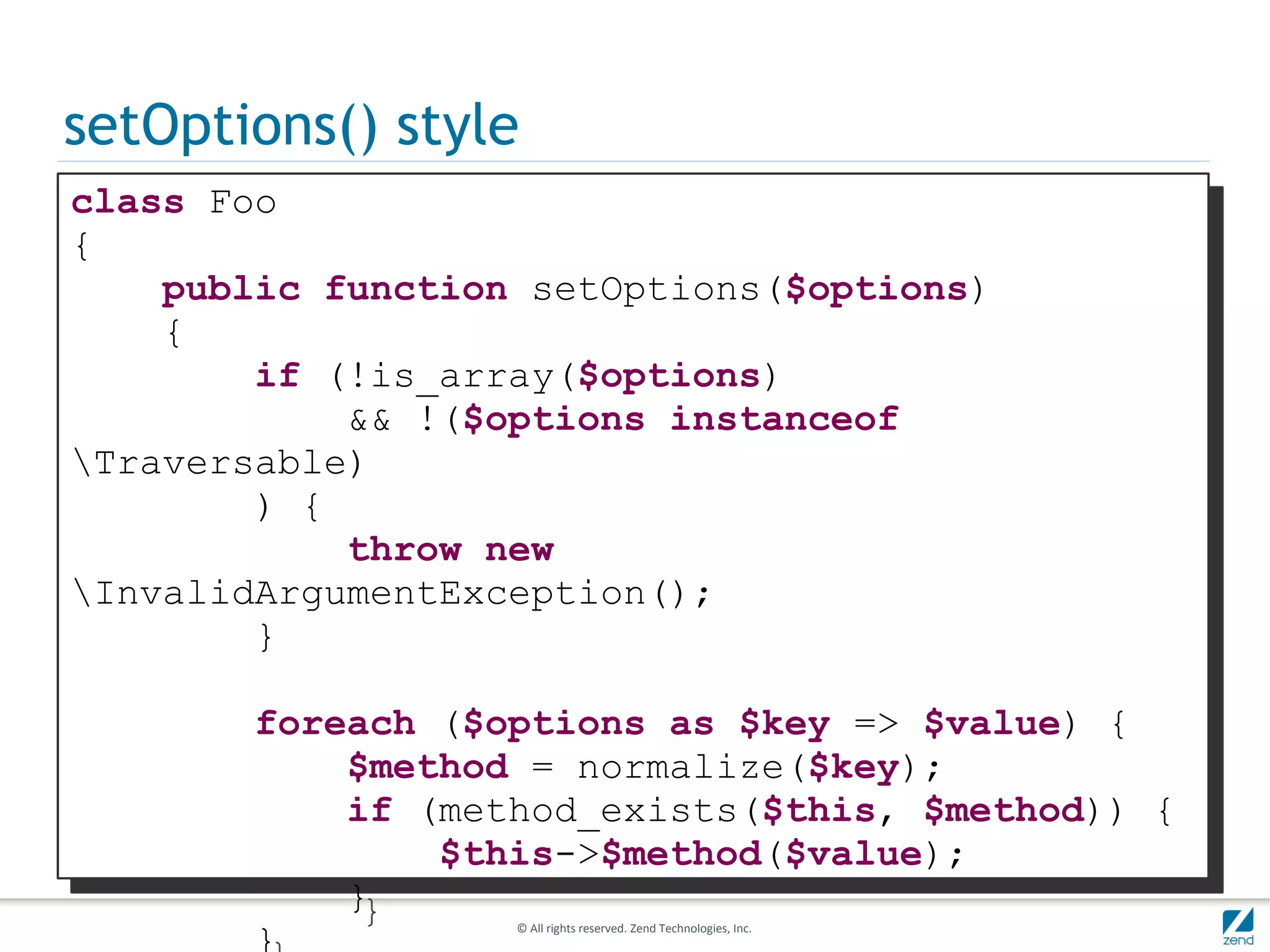 setOptions() style
class Foo
{
    public function setOptions($options)
    {
        if (!is_array($options)
            && !($options instanceof
Traversable)
        ) {
            throw new
InvalidArgumentException();
        }

       foreach ($options as $key => $value) {
           $method = normalize($key);
           if (method_exists($this, $method)) {
               $this->$method($value);
           }
       }           © All rights reserved. Zend Technologies, Inc.
 