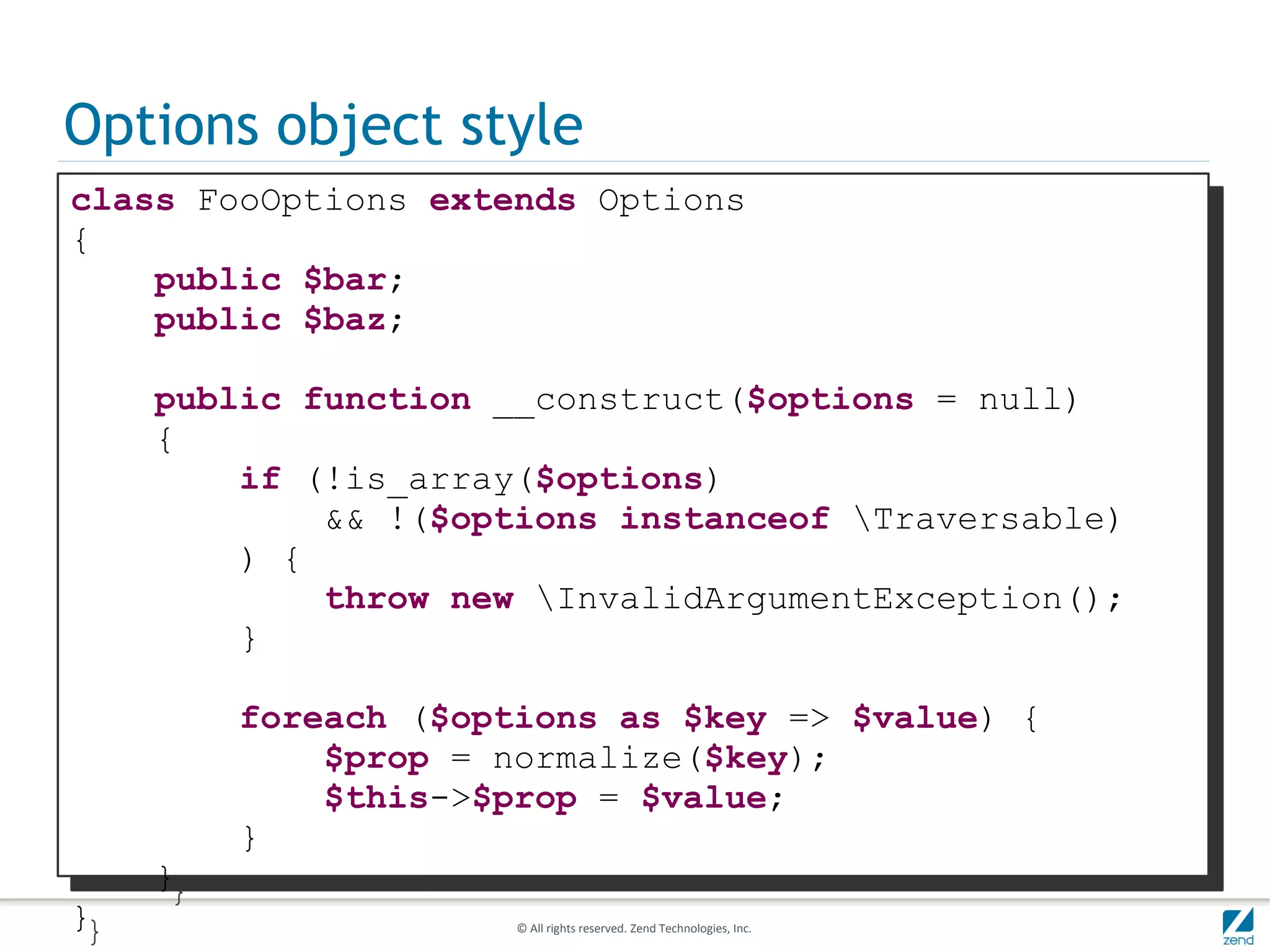 Options object style
class FooOptions extends Options
{
    public $bar;
    public $baz;

    public function __construct($options = null)
    {
        if (!is_array($options)
            && !($options instanceof Traversable)
        ) {
            throw new InvalidArgumentException();
        }

        foreach ($options as $key => $value) {
            $prop = normalize($key);
            $this->$prop = $value;
        }
    }
}                    © All rights reserved. Zend Technologies, Inc.
 