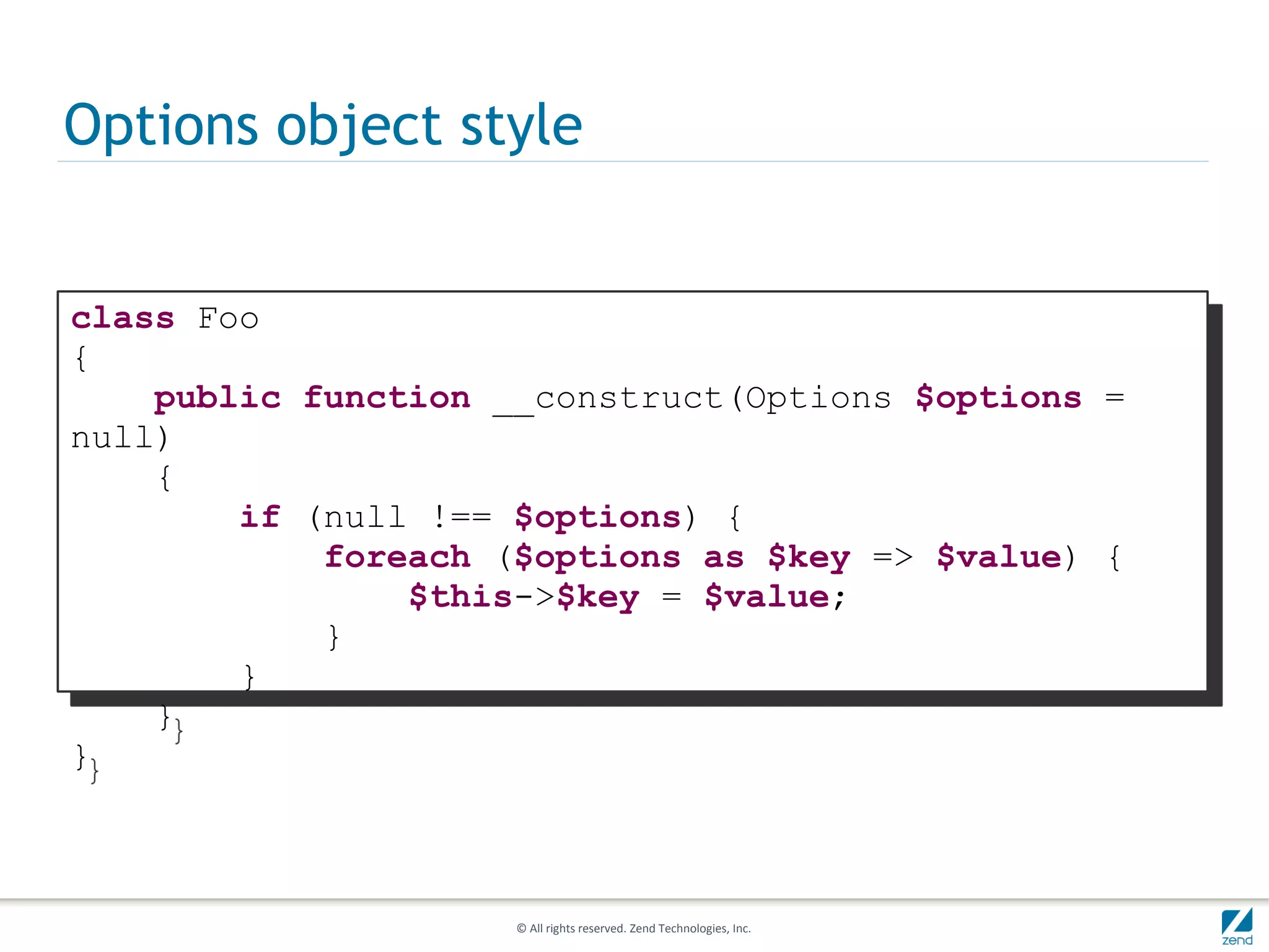 Options object style


class Foo
{
    public function __construct(Options $options =
null)
    {
        if (null !== $options) {
            foreach ($options as $key => $value) {
                $this->$key = $value;
            }
        }
    }
}



                     © All rights reserved. Zend Technologies, Inc.
 