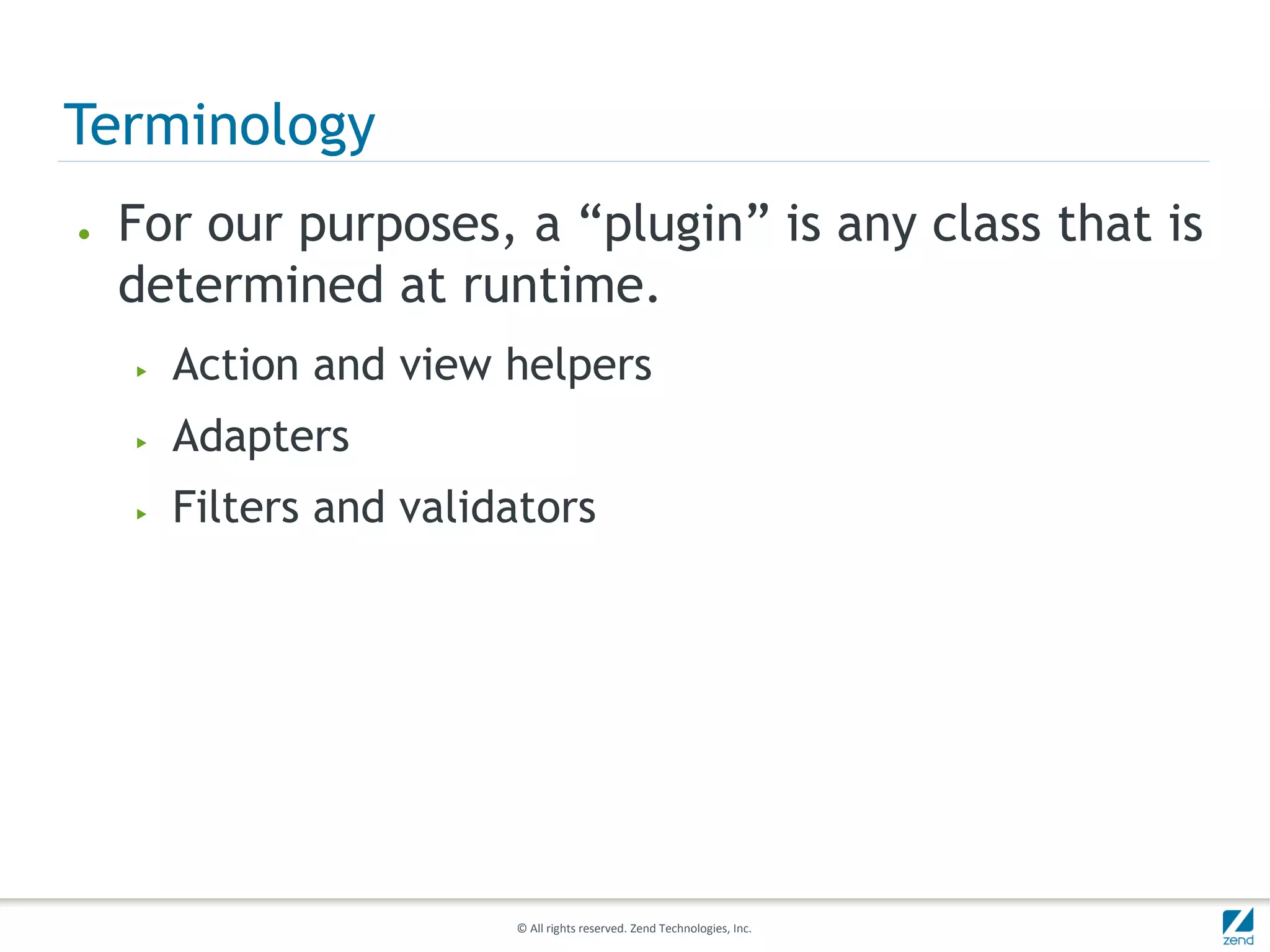 Terminology
●   For our purposes, a “plugin” is any class that is
    determined at runtime.
    ▶   Action and view helpers
    ▶   Adapters
    ▶   Filters and validators




                         © All rights reserved. Zend Technologies, Inc.
 
