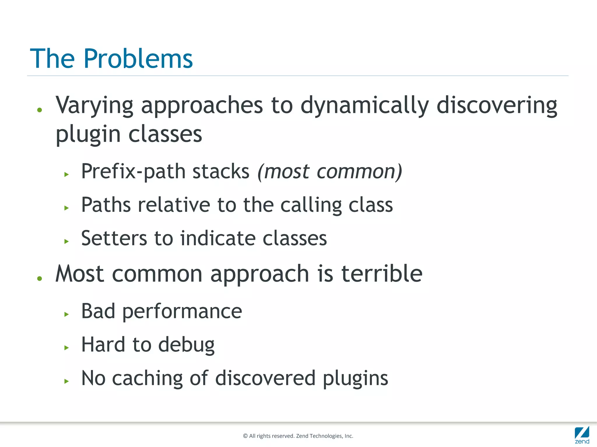 The Problems
●   Varying approaches to dynamically discovering
    plugin classes
    ▶   Prefix-path stacks (most common)
    ▶   Paths relative to the calling class
    ▶   Setters to indicate classes
●   Most common approach is terrible
    ▶   Bad performance
    ▶   Hard to debug
    ▶   No caching of discovered plugins

                          © All rights reserved. Zend Technologies, Inc.
 